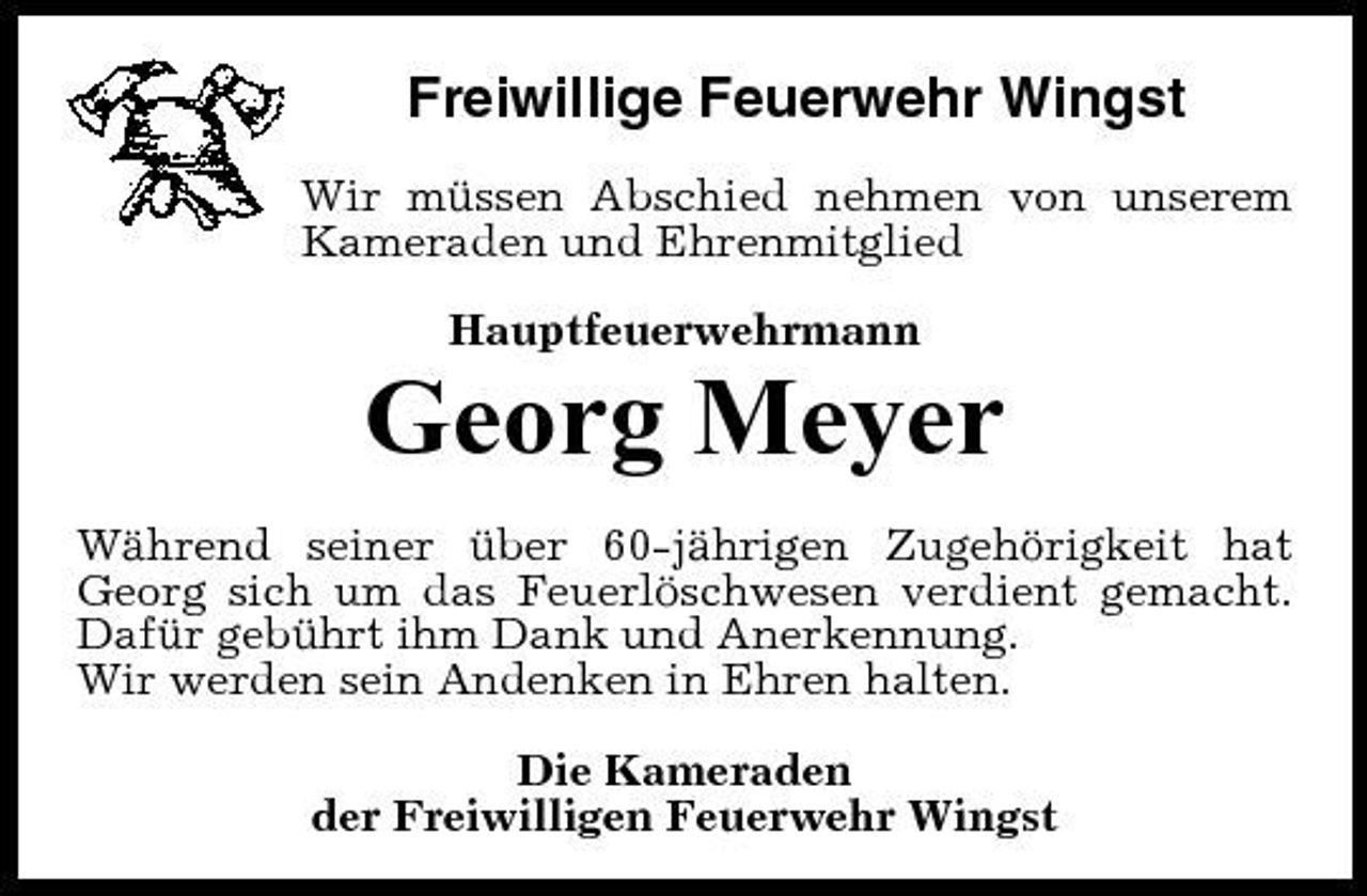 <p>Freiwillige Feuerwehr Wingst<br />Wir müssen Abschied nehmen von unserem Kameraden und Ehrenmitglied Hauptfeuerwehrmann</p><p>Georg Meyer<br />Während seiner über 60-jährigen Zugehörigkeit hat Georg sich um das Feuerlöschwesen verdient gemacht. Dafür gebührt ihm Dank und Anerkennung. Wir werden sein Andenken in Ehren halten. Die Kameraden der Freiwilligen Feuerwehr Wingst</p>