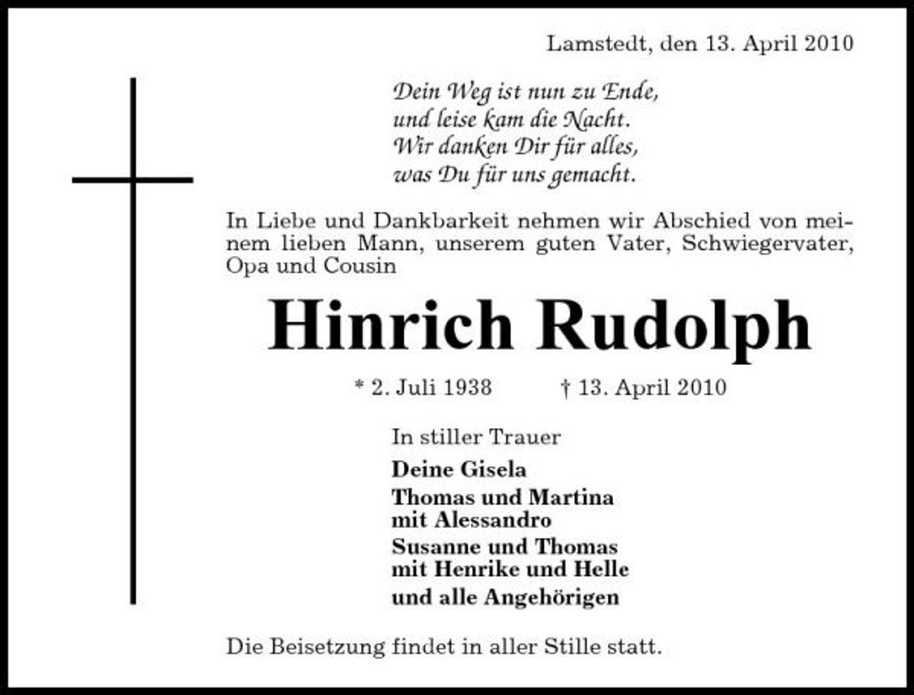 <p>Lamstedt, den 13. April 2010</p><p>Dein Weg ist nun zu Ende, und leise kam die Nacht. Wir danken Dir für alles, was Du für uns gemacht.<br />In Liebe und Dankbarkeit nehmen wir Abschied von meinem lieben Mann, unserem guten Vater, Schwiegervater, Opa und Cousin</p><p>Hinrich Rudolph<br />* 2. Juli 1938 † 13. April 2010 In stiller Trauer Deine Gisela Thomas und Martina mit Alessandro Susanne und Thomas mit Henrike und Helle und alle Angehörigen Die Beisetzung findet in aller Stille statt.</p>