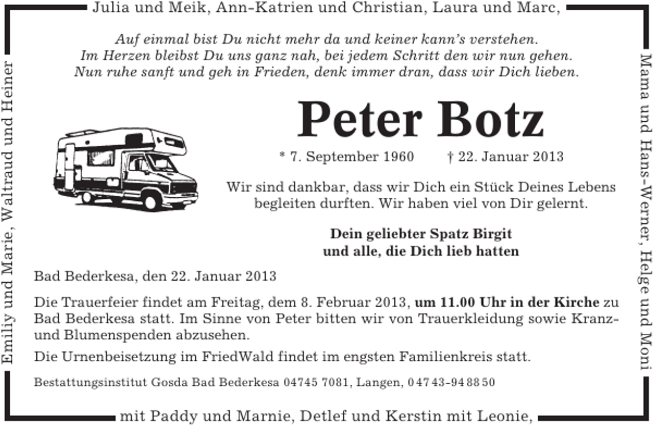 <p>Auf einmal bist Du nicht mehr da und keiner kann’s verstehen.<br />Im Herzen bleibst Du uns ganz nah, bei jedem Schritt den wir nun gehen.<br />Nun ruhe sanft und geh in Frieden, denk immer dran, dass wir Dich lieben.</p><p>Peter Botz<br />* 7. September 1960</p><p>† 22. Januar 2013</p><p>Wir sind dankbar, dass wir Dich ein Stück Deines Lebens<br />begleiten durften. Wir haben viel von Dir gelernt.<br />Dein geliebter Spatz Birgit<br />und alle, die Dich lieb hatten<br />Bad Bederkesa, den 22. Januar 2013<br />Die Trauerfeier findet am Freitag, dem 8. Februar 2013, um 11.00 Uhr in der Kirche zu<br />Bad Bederkesa statt. Im Sinne von Peter bitten wir von Trauerkleidung sowie Kranzund Blumenspenden abzusehen.<br />Die Urnenbeisetzung im FriedWald findet im engsten Familienkreis statt.<br />Bestattungsinstitut Gosda Bad Bederkesa 04745 7081, Langen, 0 47 43-94 88 50</p><p>mit Paddy und Marnie, Detlef und Kerstin mit Leonie,</p><p>Mama und Hans-Werner, Helge und Moni</p><p>Emiliy und Marie, Waltraud und Heiner</p><p>Julia und Meik, Ann-Katrien und Christian, Laura und Marc,</p>