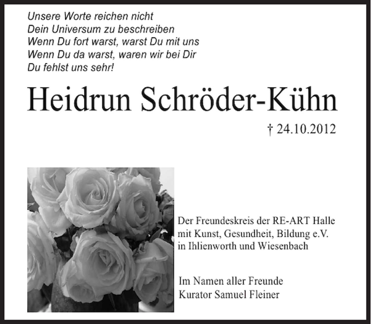 <p>Wenn Du da warst, waren wir bei Dir<br />Unsere uns sehr!<br />Du fehlstWorte reichen nicht<br />Unsere Worte reichen nicht<br />Dein Universum zu beschreiben<br />Dein Universum zu beschreiben<br />Wenn Du fort warst, warst Du mit uns<br />Wenn Du fort warst, warst Du mit uns<br />Wenn Du da warst, waren wir bei Dir<br />Wenn Du da warst, waren wir bei Dir<br />Du fehlst uns sehr!<br />Du fehlst uns sehr!</p>
<p>Heidrun Schröder-Kühn<br />† 24.10.2012<br />Heidrun Schröder-Kühn<br />† 24.10.2012<br />† 24.10.2012</p>
<p>Der Freundeskreis der RE-ART Halle<br />mit Kunst, Gesundheit, Bildung e.V.<br />in Ihlienworth und Wiesenbach<br />Der Freundeskreis der RE-ART Halle</p>
<p>Der Freundeskreis der RE-ART Halle<br />Im Namen aller Freunde<br />mit Kunst, Gesundheit, Bildung e.V.<br />mit Kunst, Gesundheit,<br />Kurator Samuel Fleiner Bildung e.V.<br />in Ihlienworth und Wiesenbach<br />in Ihlienworth und Wiesenbach</p>