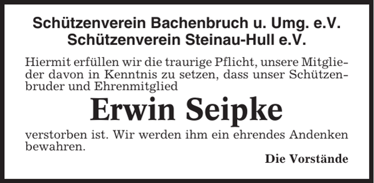 <p>Schützenverein Bachenbruch u. Umg. e.V.<br />Schützenverein Steinau-Hull e.V.<br />Hiermit erfüllen wir die traurige Pflicht, unsere Mitglieder davon in Kenntnis zu setzen, dass unser Schützenbruder und Ehrenmitglied</p><p>Erwin Seipke<br />verstorben ist. Wir werden ihm ein ehrendes Andenken<br />bewahren.<br />Die Vorstände</p>