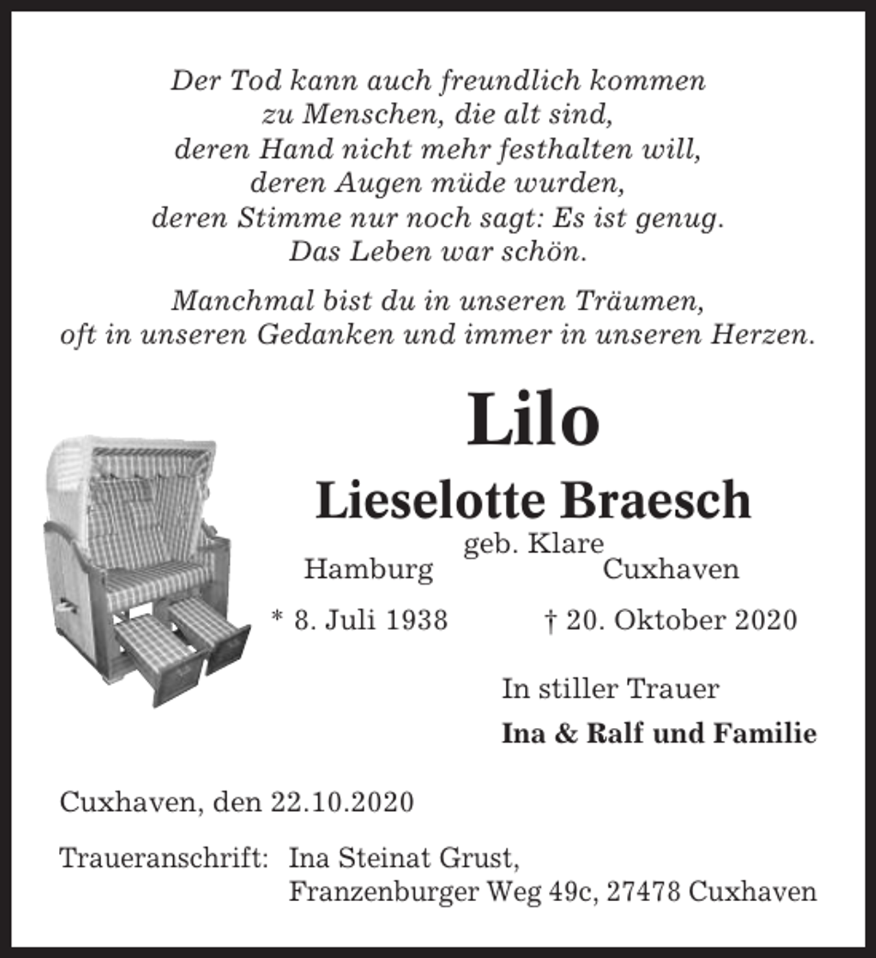 <p>Der Tod kann auch freundlich kommen<br />zu Menschen, die alt sind,<br />deren Hand nicht mehr festhalten will,<br />deren Augen müde wurden,<br />deren Stimme nur noch sagt: Es ist genug.<br />Das Leben war schön.<br />Manchmal bist du in unseren Träumen,<br />oft in unseren Gedanken und immer in unseren Herzen.</p><p>Lilo<br />Lieselotte Braesch<br />Hamburg<br />* 8. Juli 1938</p><p>geb. Klare<br />Cuxhaven<br />† 20. Oktober 2020<br />In stiller Trauer<br />Ina &amp; Ralf und Familie</p><p>Cuxhaven, den 22.10.2020<br />Traueranschrift: Ina Steinat Grust,<br />Franzenburger Weg 49c, 27478 Cuxhaven</p>