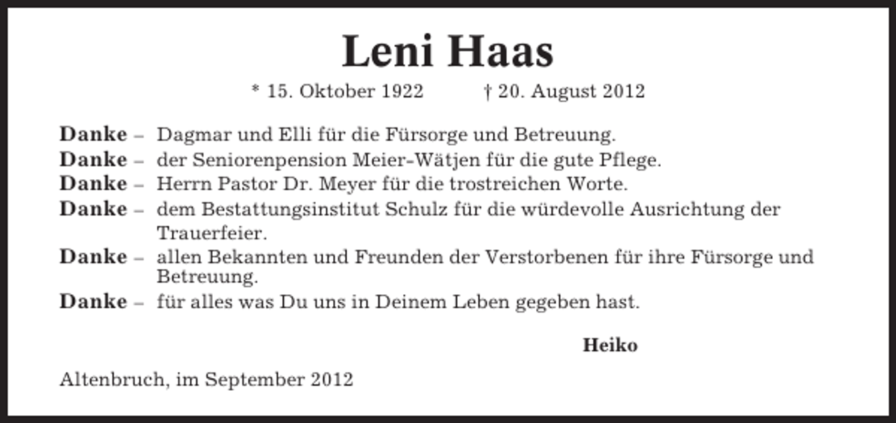 <p>Leni Haas<br />* 15. Oktober 1922</p><p>† 20. August 2012</p><p>Danke –<br />Danke –<br />Danke –<br />Danke –</p><p>Dagmar und Elli für die Fürsorge und Betreuung.<br />der Seniorenpension Meier-Wätjen für die gute Pflege.<br />Herrn Pastor Dr. Meyer für die trostreichen Worte.<br />dem Bestattungsinstitut Schulz für die würdevolle Ausrichtung der<br />Trauerfeier.<br />Danke – allen Bekannten und Freunden der Verstorbenen für ihre Fürsorge und<br />Betreuung.<br />Danke – für alles was Du uns in Deinem Leben gegeben hast.<br />Heiko<br />Altenbruch, im September 2012</p>