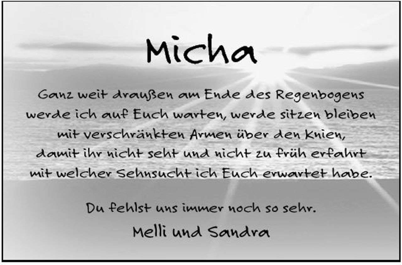 <p>Micha<br />Ganz weit draußen am Ende des Regenbogens werde ich auf Euch warten, werde sitzen bleiben mit verschränkten Armen über den Knien, damit ihr nicht seht und nicht zu früh erfahrt mit welcher Sehnsucht ich Euch erwartet habe. Du fehlst uns immer noch so sehr.</p><p>Melli und Sandra</p>
