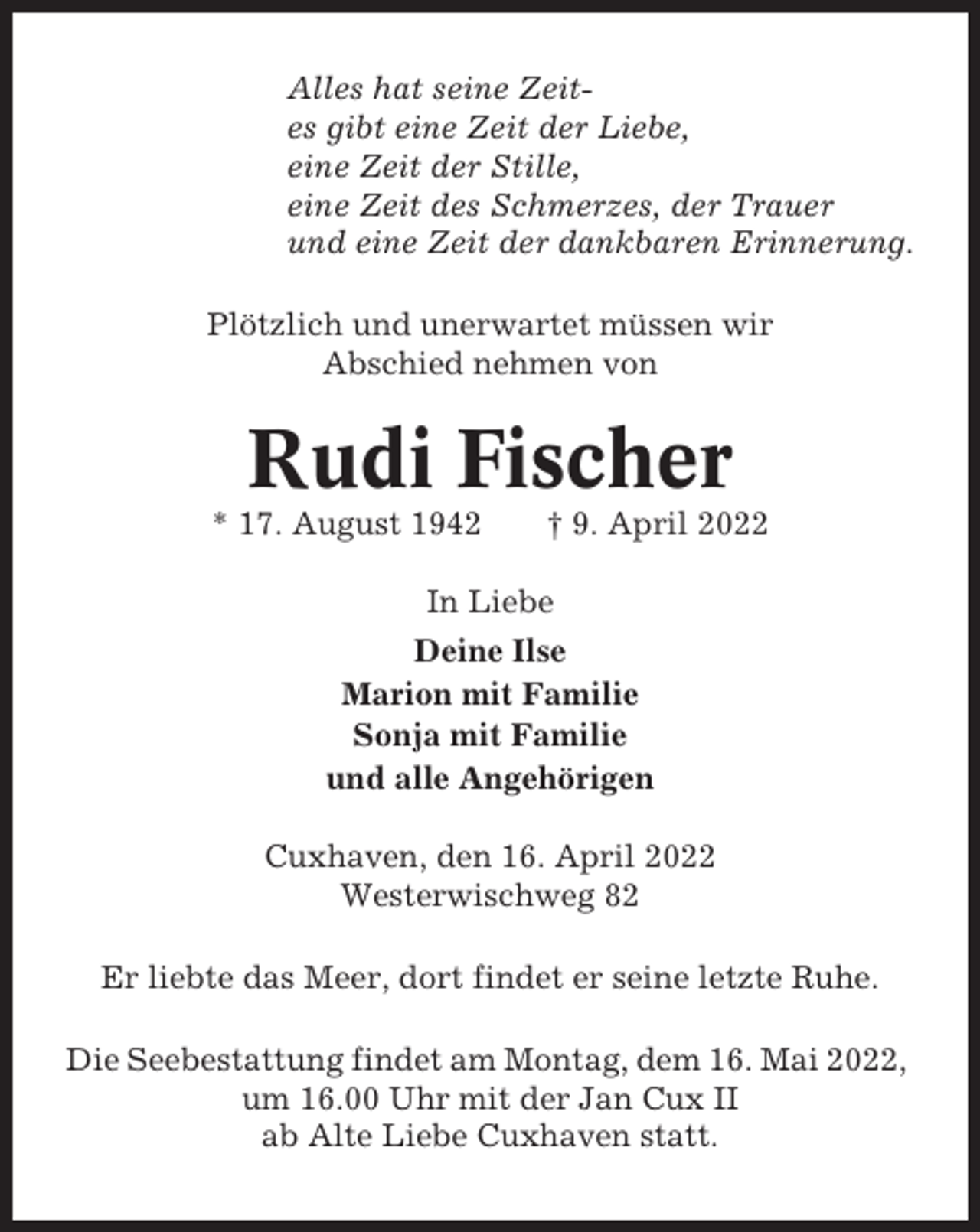 <p>Alles hat seine Zeites gibt eine Zeit der Liebe,<br />eine Zeit der Stille,<br />eine Zeit des Schmerzes, der Trauer<br />und eine Zeit der dankbaren Erinnerung.<br />Plötzlich und unerwartet müssen wir<br />Abschied nehmen von</p><p>Rudi Fischer<br />* 17. August 1942</p><p>† 9. April 2022</p><p>In Liebe<br />Deine Ilse<br />Marion mit Familie<br />Sonja mit Familie<br />und alle Angehörigen<br />Cuxhaven, den 16. April 2022<br />Westerwischweg 82<br />Er liebte das Meer, dort findet er seine letzte Ruhe.<br />Die Seebestattung findet am Montag, dem 16. Mai 2022,<br />um 16.00 Uhr mit der Jan Cux II<br />ab Alte Liebe Cuxhaven statt.</p>