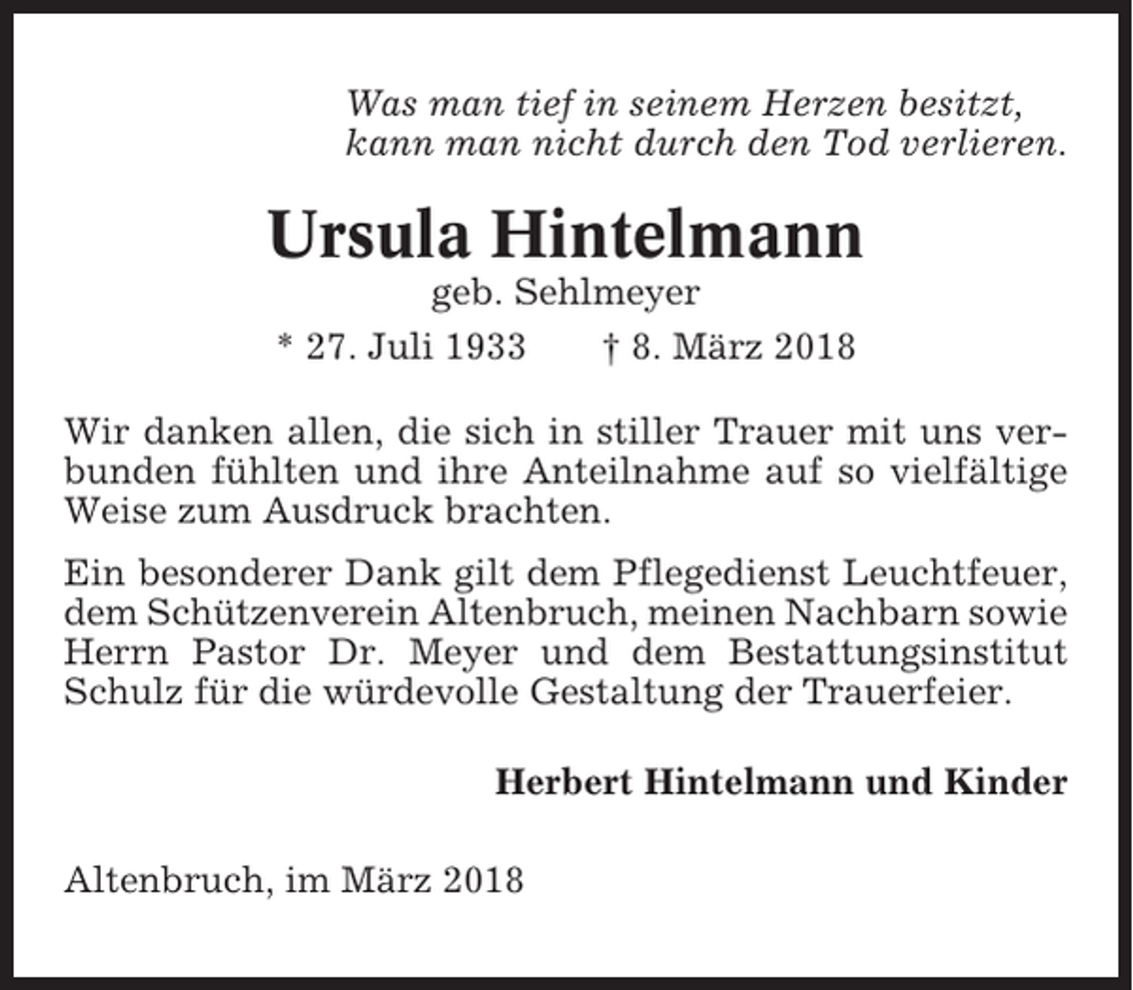 <p>Was man tief in seinem Herzen besitzt,<br />kann man nicht durch den Tod verlieren.</p><p>Ursula Hintelmann<br />geb. Sehlmeyer<br />* 27. Juli 1933<br />† 8. März 2018<br />Wir danken allen, die sich in stiller Trauer mit uns verbunden fühlten und ihre Anteilnahme auf so vielfältige<br />Weise zum Ausdruck brachten.<br />Ein besonderer Dank gilt dem Pflegedienst Leuchtfeuer,<br />dem Schützenverein Altenbruch, meinen Nachbarn sowie<br />Herrn Pastor Dr. Meyer und dem Bestattungsinstitut<br />Schulz für die würdevolle Gestaltung der Trauerfeier.<br />Herbert Hintelmann und Kinder<br />Altenbruch, im März 2018</p>