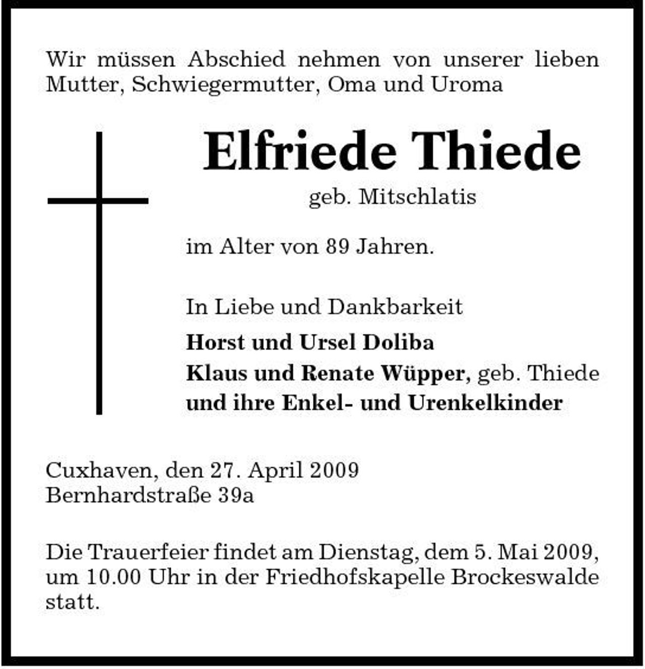 <p>Wir müssen Abschied nehmen von unserer lieben Mutter, Schwiegermutter, Oma und Uroma</p><p>Elfriede Thiede<br />geb. Mitschlatis im Alter von 89 Jahren. In Liebe und Dankbarkeit Horst und Ursel Doliba Klaus und Renate Wüpper, geb. Thiede und ihre Enkel- und Urenkelkinder Cuxhaven, den 27. April 2009 Bernhardstraße 39a Die Trauerfeier findet am Dienstag, dem 5. Mai 2009, um 10.00 Uhr in der Friedhofskapelle Brockeswalde statt.</p>