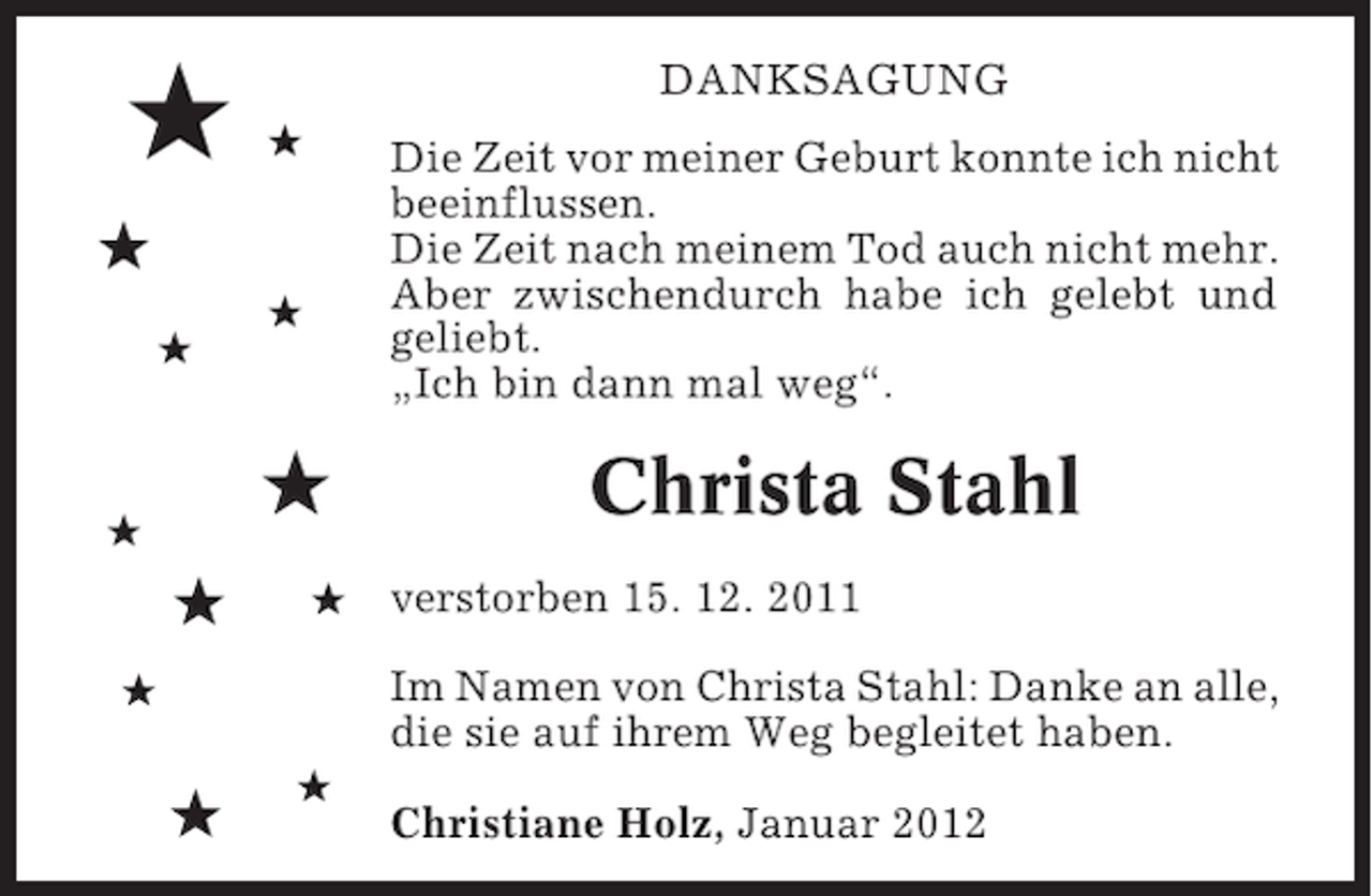 <p>#</p><p>DANKSAGUNG<br />#</p><p>Die Zeit vor meiner Geburt konnte ich nicht<br />beeinflussen.<br />Die Zeit nach meinem Tod auch nicht mehr.<br />Aber zwischendurch habe ich gelebt und<br />geliebt.<br />„Ich bin dann mal weg“.</p><p>#<br />#<br />#</p><p>#</p><p>#</p><p>#</p><p>#</p><p>Christa Stahl<br />verstorben 15. 12. 2011<br />Im Namen von Christa Stahl: Danke an alle,<br />die sie auf ihrem Weg begleitet haben.</p><p>#</p><p>#</p><p>#</p><p>Christiane Holz, Januar 2012</p>