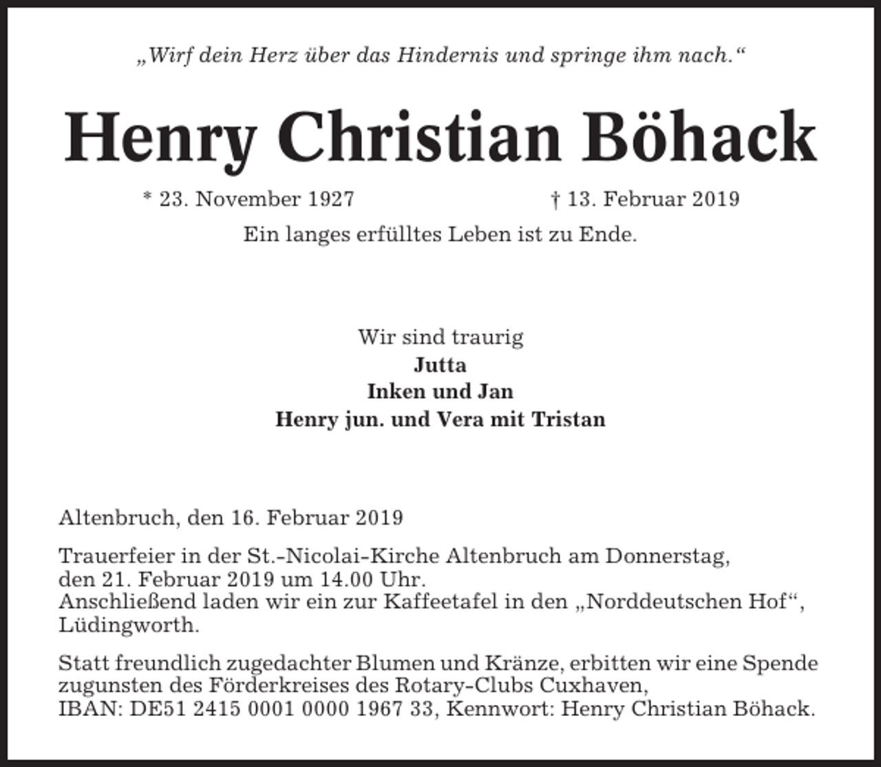 <p>„Wirf dein Herz über das Hindernis und springe ihm nach.“</p><p>Henry Christian Böhack<br />* 23. November 1927</p><p>† 13. Februar 2019</p><p>Ein langes erfülltes Leben ist zu Ende.</p><p>Wir sind traurig<br />Jutta<br />Inken und Jan<br />Henry jun. und Vera mit Tristan</p><p>Altenbruch, den 16. Februar 2019<br />Trauerfeier in der St.-Nicolai-Kirche Altenbruch am Donnerstag,<br />den 21. Februar 2019 um 14.00 Uhr.<br />Anschließend laden wir ein zur Kaffeetafel in den „Norddeutschen Hof“,<br />Lüdingworth.<br />Statt freundlich zugedachter Blumen und Kränze, erbitten wir eine Spende<br />zugunsten des Förderkreises des Rotary-Clubs Cuxhaven,<br />IBAN: DE51 2415 0001 0000 1967 33, Kennwort: Henry Christian Böhack.</p>