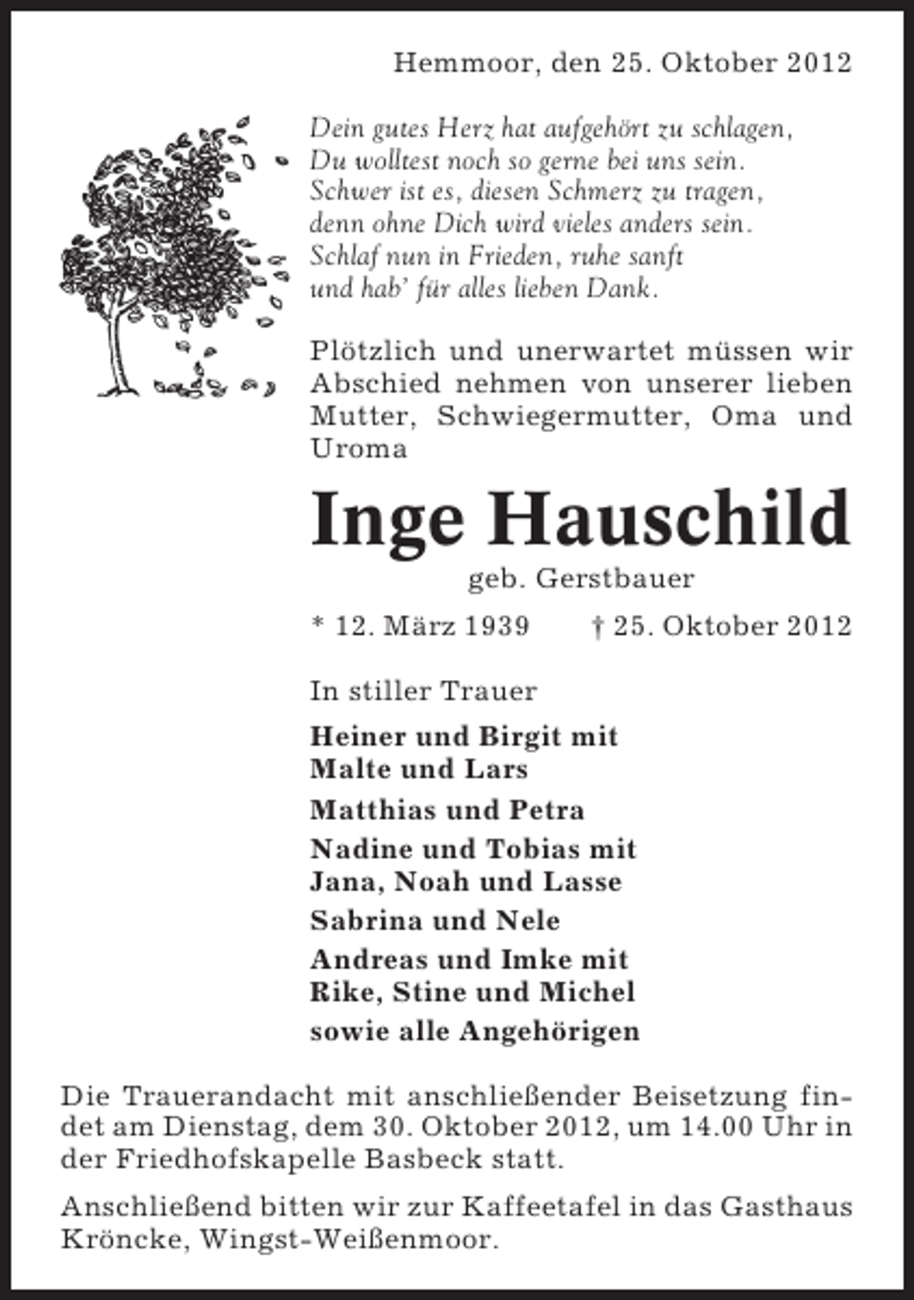 <p>Hemmoor, den 25. Oktober 2012<br />Dein gutes Herz hat aufgehört zu schlagen,<br />Du wolltest noch so gerne bei uns sein.<br />Schwer ist es, diesen Schmerz zu tragen,<br />denn ohne Dich wird vieles anders sein.<br />Schlaf nun in Frieden, ruhe sanft<br />und hab’ für alles lieben Dank.<br />Plötzlich und unerwartet müssen wir<br />Abschied nehmen von unserer lieben<br />Mutter, Schwiegermutter, Oma und<br />Uroma</p><p>Inge Hauschild<br />geb. Gerstbauer<br />* 12. März 1939</p><p>† 25. Oktober 2012</p><p>In stiller Trauer<br />Heiner und Birgit mit<br />Malte und Lars<br />Matthias und Petra<br />Nadine und Tobias mit<br />Jana, Noah und Lasse<br />Sabrina und Nele<br />Andreas und Imke mit<br />Rike, Stine und Michel<br />sowie alle Angehörigen<br />Die Trauerandacht mit anschließender Beisetzung findet am Dienstag, dem 30. Oktober 2012, um 14.00 Uhr in<br />der Friedhofskapelle Basbeck statt.<br />Anschließend bitten wir zur Kaffeetafel in das Gasthaus<br />Kröncke, Wingst-Weißenmoor.</p>