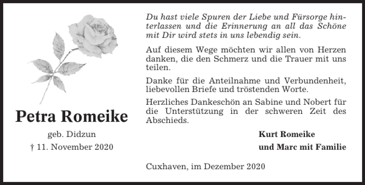 <p>Du hast viele Spuren der Liebe und Fürsorge hinterlassen und die Erinnerung an all das Schöne<br />mit Dir wird stets in uns lebendig sein.<br />Auf diesem Wege möchten wir allen von Herzen<br />danken, die den Schmerz und die Trauer mit uns<br />teilen.<br />Danke für die Anteilnahme und Verbundenheit,<br />liebevollen Briefe und tröstenden Worte.</p><p>Petra Romeike<br />geb. Didzun<br />† 11. November 2020</p><p>Herzliches Dankeschön an Sabine und Nobert für<br />die Unterstützung in der schweren Zeit des<br />Abschieds.<br />Kurt Romeike<br />und Marc mit Familie<br />Cuxhaven, im Dezember 2020</p>