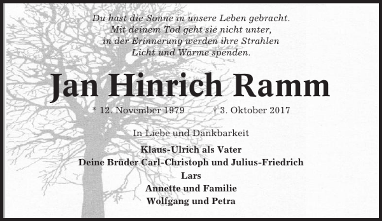 <p>Du hast die Sonne in unsere Leben gebracht.<br />Mit deinem Tod geht sie nicht unter,<br />in der Erinnerung werden ihre Strahlen<br />Licht und Wärme spenden.</p><p>Jan Hinrich Ramm<br />* 12. November 1979</p><p>† 3. Oktober 2017</p><p>In Liebe und Dankbarkeit<br />Klaus-Ulrich als Vater<br />Deine Brüder Carl-Christoph und Julius-Friedrich<br />Lars<br />Annette und Familie<br />Wolfgang und Petra</p>