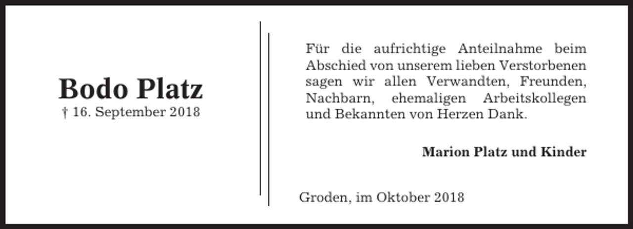 <p>Bodo Platz<br />† 16. September 2018</p><p>Für die aufrichtige Anteilnahme beim<br />Abschied von unserem lieben Verstorbenen<br />sagen wir allen Verwandten, Freunden,<br />Nachbarn, ehemaligen Arbeitskollegen<br />und Bekannten von Herzen Dank.<br />Marion Platz und Kinder<br />Groden, im Oktober 2018</p>