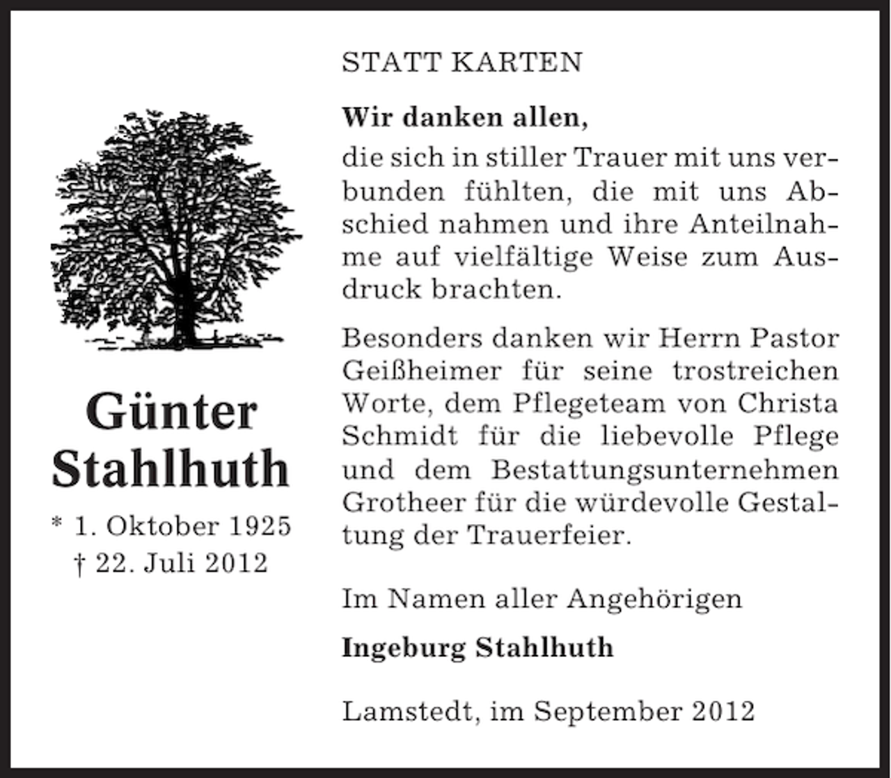 <p>STATT KARTEN<br />Wir danken allen,<br />die sich in stiller Trauer mit uns verbunden fühlten, die mit uns Abschied nahmen und ihre Anteilnahme auf vielfältige Weise zum Ausdruck brachten.</p><p>Günter<br />Stahlhuth<br />* 1. Oktober 1925<br />† 22. Juli 2012</p><p>Besonders danken wir Herrn Pastor<br />Geißheimer für seine trostreichen<br />Worte, dem Pflegeteam von Christa<br />Schmidt für die liebevolle Pflege<br />und dem Bestattungsunternehmen<br />Grotheer für die würdevolle Gestaltung der Trauerfeier.<br />Im Namen aller Angehörigen<br />Ingeburg Stahlhuth<br />Lamstedt, im September 2012</p>