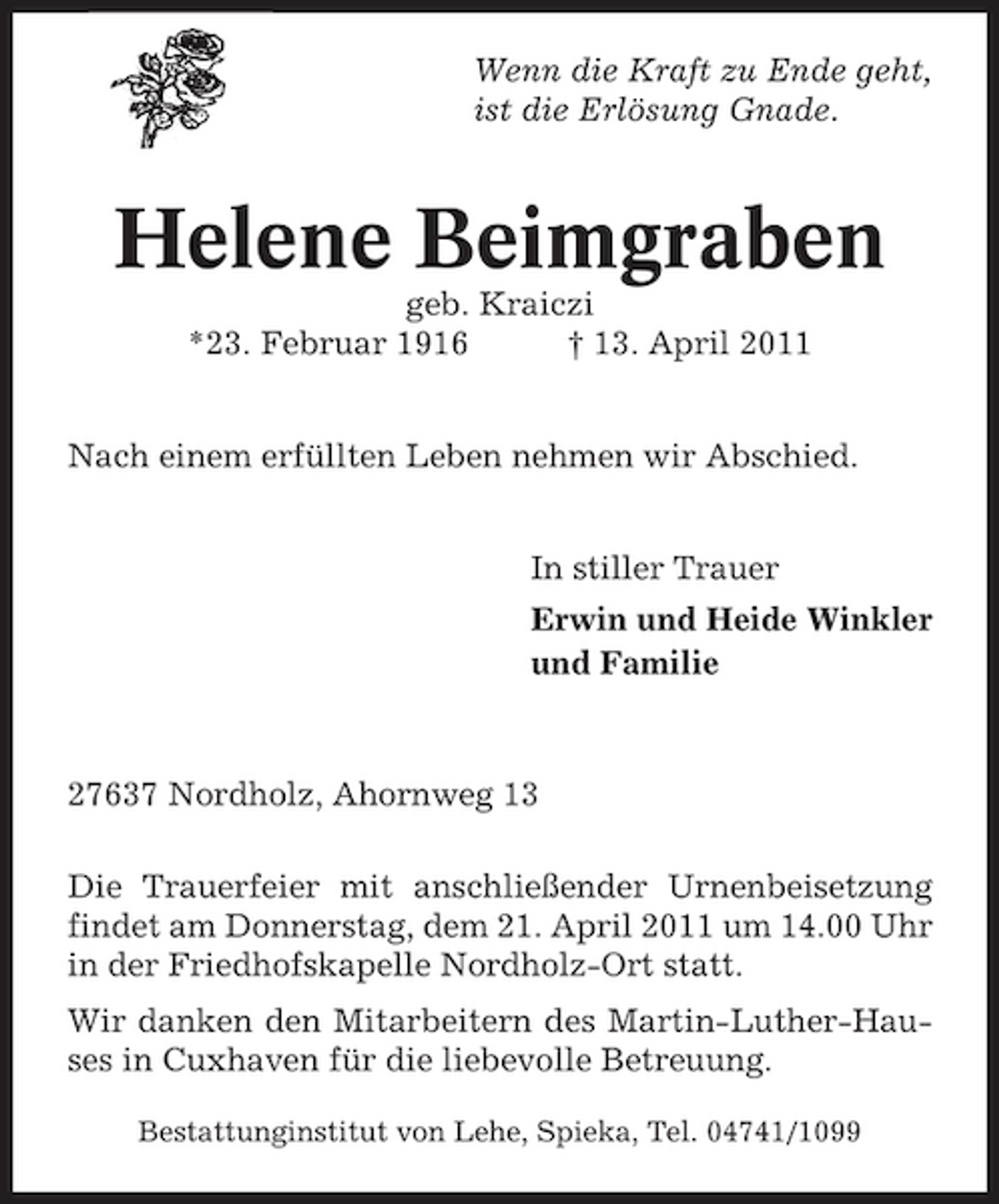 <p>Wenn die Kraft zu Ende geht, ist die Erlösung Gnade.</p><p>Helene Beimgraben<br />geb. Kraiczi *23. Februar 1916 † 13. April 2011 Nach einem erfüllten Leben nehmen wir Abschied. In stiller Trauer Erwin und Heide Winkler und Familie</p><p>27637 Nordholz, Ahornweg 13 Die Trauerfeier mit anschließender Urnenbeisetzung findet am Donnerstag, dem 21. April 2011 um 14.00 Uhr in der Friedhofskapelle Nordholz-Ort statt. Wir danken den Mitarbeitern des Martin-Luther-Hauses in Cuxhaven für die liebevolle Betreuung.<br />Bestattunginstitut von Lehe, Spieka, Tel. 04741/1099</p>