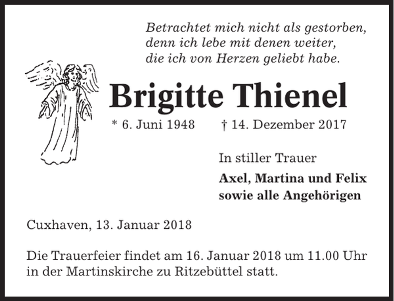<p>Betrachtet mich nicht als gestorben,<br />denn ich lebe mit denen weiter,<br />die ich von Herzen geliebt habe.</p><p>Brigitte Thienel<br />* 6. Juni 1948</p><p>† 14. Dezember 2017<br />In stiller Trauer<br />Axel, Martina und Felix<br />sowie alle Angehörigen</p><p>Cuxhaven, 13. Januar 2018<br />Die Trauerfeier findet am 16. Januar 2018 um 11.00 Uhr<br />in der Martinskirche zu Ritzebüttel statt.</p>