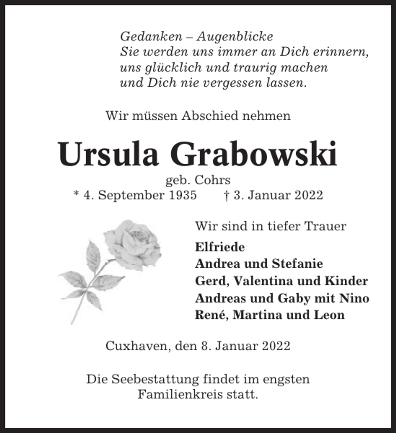 <p>Gedanken – Augenblicke<br />Sie werden uns immer an Dich erinnern,<br />uns glücklich und traurig machen<br />und Dich nie vergessen lassen.<br />Wir müssen Abschied nehmen</p><p>Ursula Grabowski<br />geb. Cohrs<br />* 4. September 1935<br />† 3. Januar 2022<br />Wir sind in tiefer Trauer<br />Elfriede<br />Andrea und Stefanie<br />Gerd, Valentina und Kinder<br />Andreas und Gaby mit Nino<br />René, Martina und Leon<br />Cuxhaven, den 8. Januar 2022<br />Die Seebestattung findet im engsten<br />Familienkreis statt.</p>