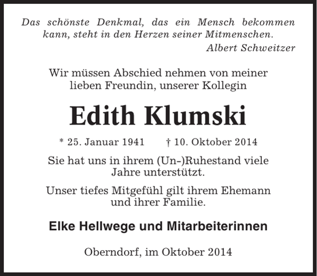 <p>Das schönste Denkmal, das ein Mensch bekommen<br />kann, steht in den Herzen seiner Mitmenschen.<br />Albert Schweitzer</p><p>Wir müssen Abschied nehmen von meiner<br />lieben Freundin, unserer Kollegin</p><p>Edith Klumski<br />* 25. Januar 1941</p><p>† 10. Oktober 2014</p><p>Sie hat uns in ihrem (Un-)Ruhestand viele<br />Jahre unterstützt.<br />Unser tiefes Mitgefühl gilt ihrem Ehemann<br />und ihrer Familie.</p><p>Elke Hellwege und Mitarbeiterinnen<br />Oberndorf, im Oktober 2014</p>