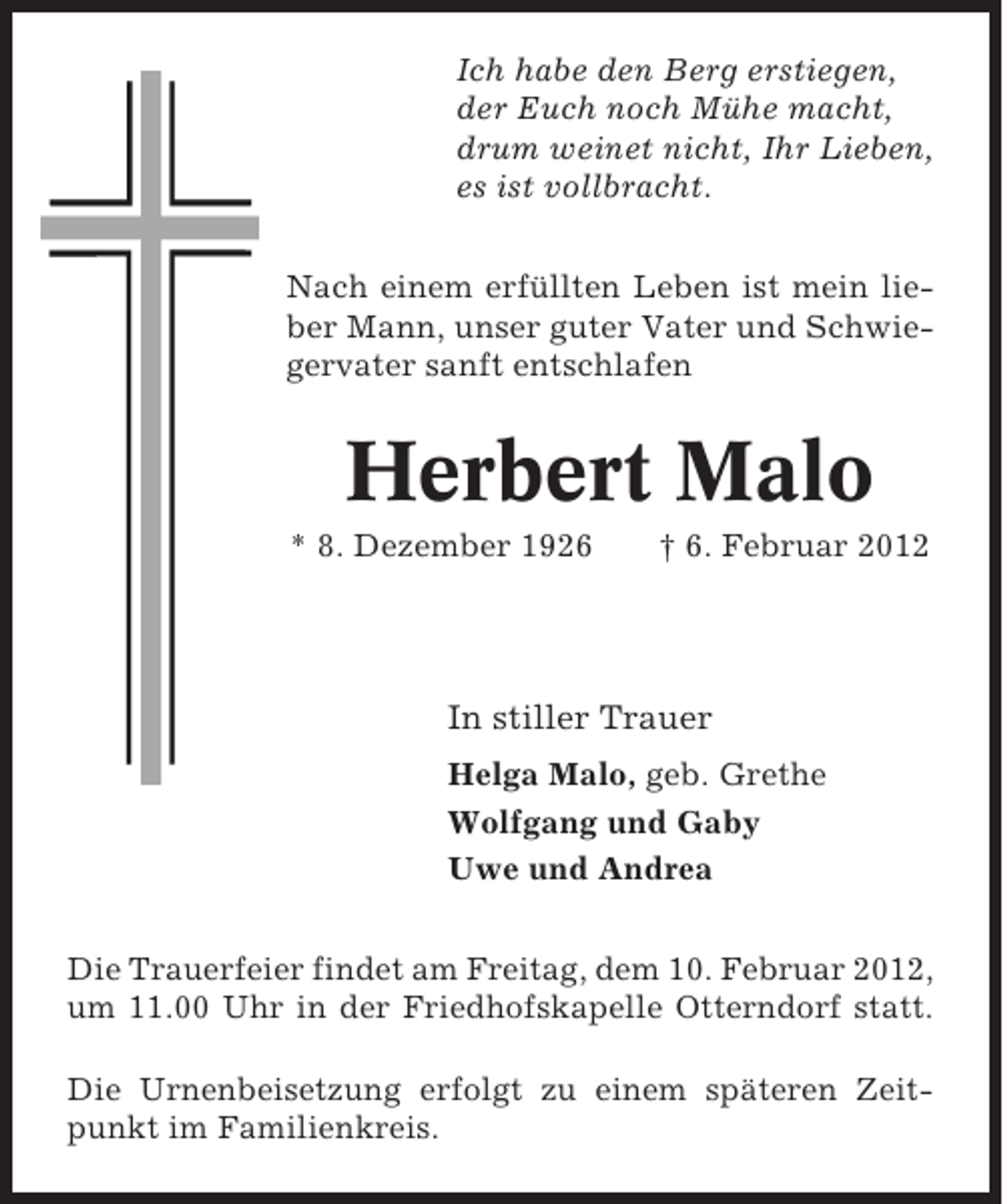 <p>Ich habe den Berg erstiegen,<br />der Euch noch Mühe macht,<br />drum weinet nicht, Ihr Lieben,<br />es ist vollbracht.<br />Nach einem erfüllten Leben ist mein lieber Mann, unser guter Vater und Schwiegervater sanft entschlafen</p><p>Herbert Malo<br />* 8. Dezember 1926</p><p>† 6. Februar 2012</p><p>In stiller Trauer<br />Helga Malo, geb. Grethe<br />Wolfgang und Gaby<br />Uwe und Andrea<br />Die Trauerfeier findet am Freitag, dem 10. Februar 2012,<br />um 11.00 Uhr in der Friedhofskapelle Otterndorf statt.<br />Die Urnenbeisetzung erfolgt zu einem späteren Zeitpunkt im Familienkreis.</p>