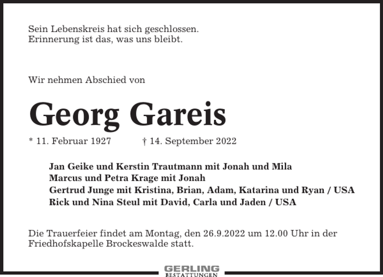 <p>Sein Lebenskreis hat sich geschlossen.<br />Erinnerung ist das, was uns bleibt.</p><p>Wir nehmen Abschied von</p><p>Georg Gareis<br />* 11. Februar 1927</p><p>† 14. September 2022</p><p>Jan Geike und Kerstin Trautmann mit Jonah und Mila<br />Marcus und Petra Krage mit Jonah<br />Gertrud Junge mit Kristina, Brian, Adam, Katarina und Ryan / USA<br />Rick und Nina Steul mit David, Carla und Jaden / USA<br />Die Trauerfeier findet am Montag, den 26.9.2022 um 12.00 Uhr in der<br />Friedhofskapelle Brockeswalde statt.</p>