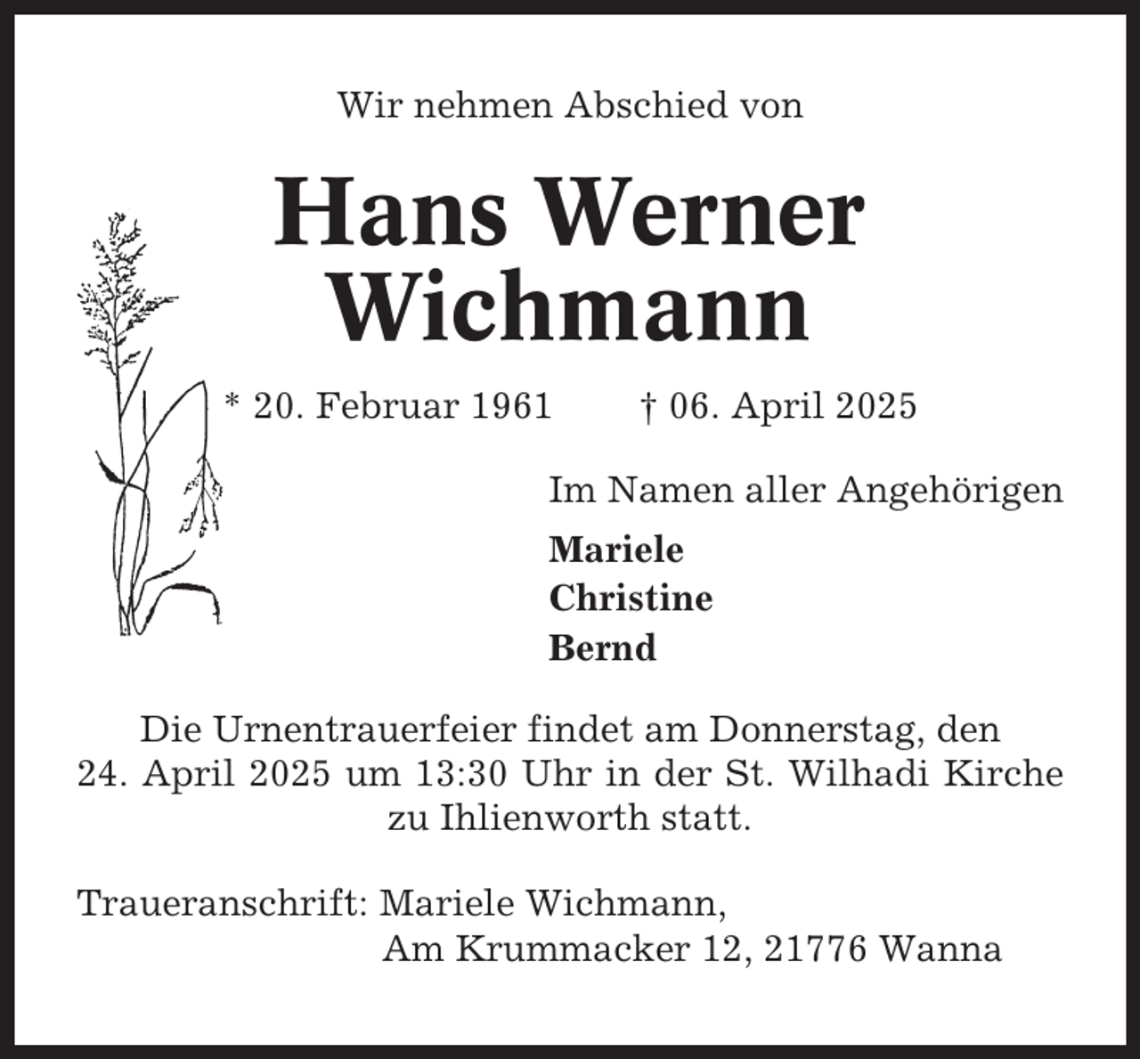 <p>Wir nehmen Abschied von</p><p>Hans Werner<br />Wichmann<br />* 20. Februar 1961</p><p>† 06. April 2025</p><p>Im Namen aller Angehörigen<br />Mariele<br />Christine<br />Bernd<br />Die Urnentrauerfeier findet am Donnerstag, den<br />24. April 2025 um 13:30 Uhr in der St. Wilhadi Kirche<br />zu Ihlienworth statt.<br />Traueranschrift: Mariele Wichmann,<br />Am Krummacker 12, 21776 Wanna</p>