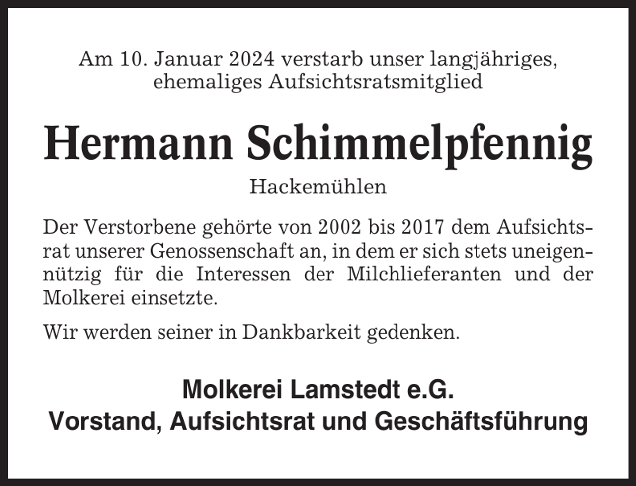 <p>Am 10. Januar 2024 verstarb unser langjähriges,<br />ehemaliges Aufsichtsratsmitglied</p><p>Hermann Schimmelpfennig<br />Hackemühlen<br />Der Verstorbene gehörte von 2002 bis 2017 dem Aufsichtsrat unserer Genossenschaft an, in dem er sich stets uneigennützig für die Interessen der Milchlieferanten und der<br />Molkerei einsetzte.<br />Wir werden seiner in Dankbarkeit gedenken.</p><p>Molkerei Lamstedt e.G.<br />Vorstand, Aufsichtsrat und Geschäftsführung</p>