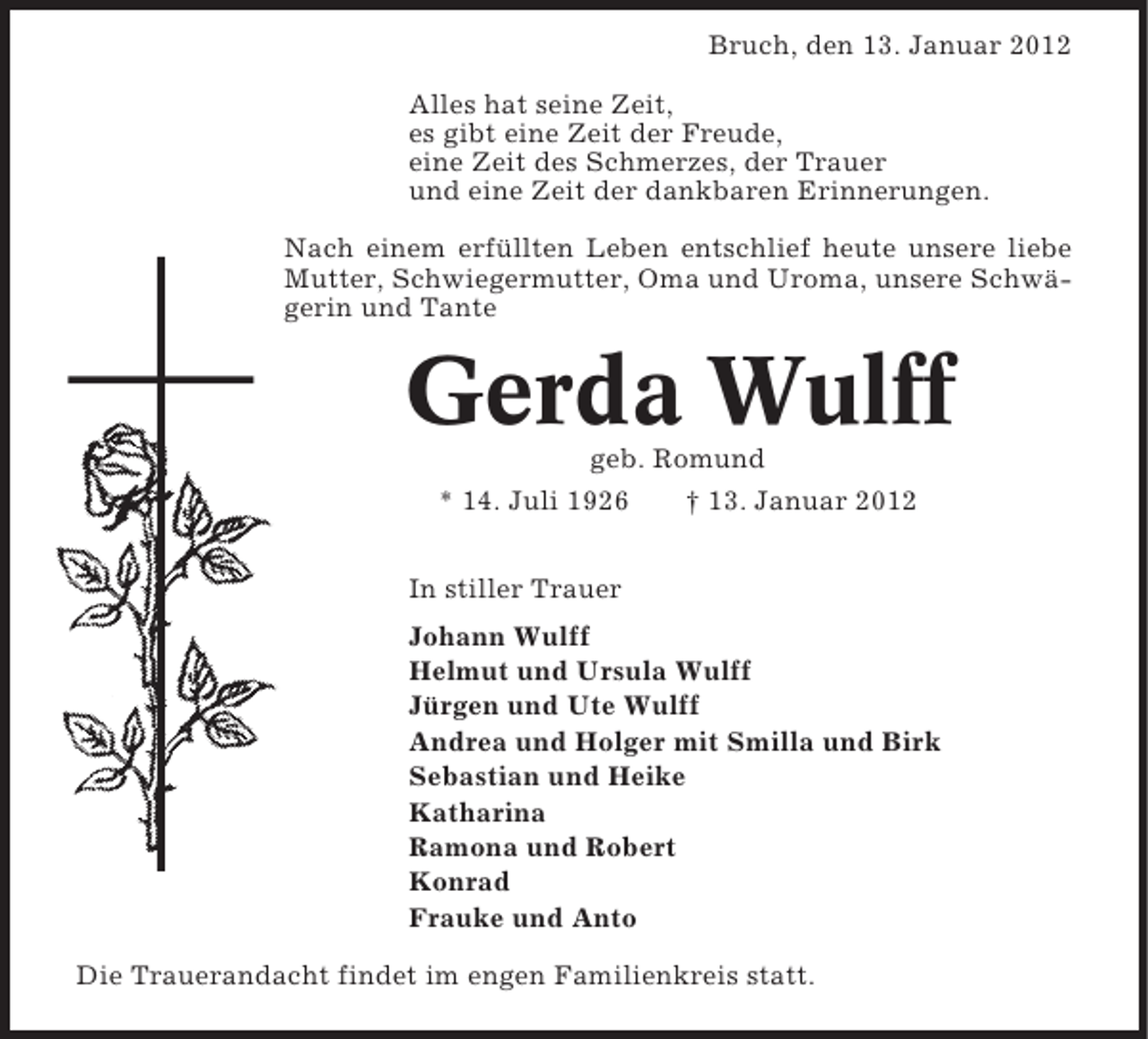 <p>Bruch, den 13. Januar 2012<br />Alles hat seine Zeit,<br />es gibt eine Zeit der Freude,<br />eine Zeit des Schmerzes, der Trauer<br />und eine Zeit der dankbaren Erinnerungen.<br />Nach einem erfüllten Leben entschlief heute unsere liebe<br />Mutter, Schwiegermutter, Oma und Uroma, unsere Schwägerin und Tante</p><p>Gerda Wulff<br />geb. Romund<br />* 14. Juli 1926<br />† 13. Januar 2012<br />In stiller Trauer<br />Johann Wulff<br />Helmut und Ursula Wulff<br />Jürgen und Ute Wulff<br />Andrea und Holger mit Smilla und Birk<br />Sebastian und Heike<br />Katharina<br />Ramona und Robert<br />Konrad<br />Frauke und Anto<br />Die Trauerandacht findet im engen Familienkreis statt.</p>