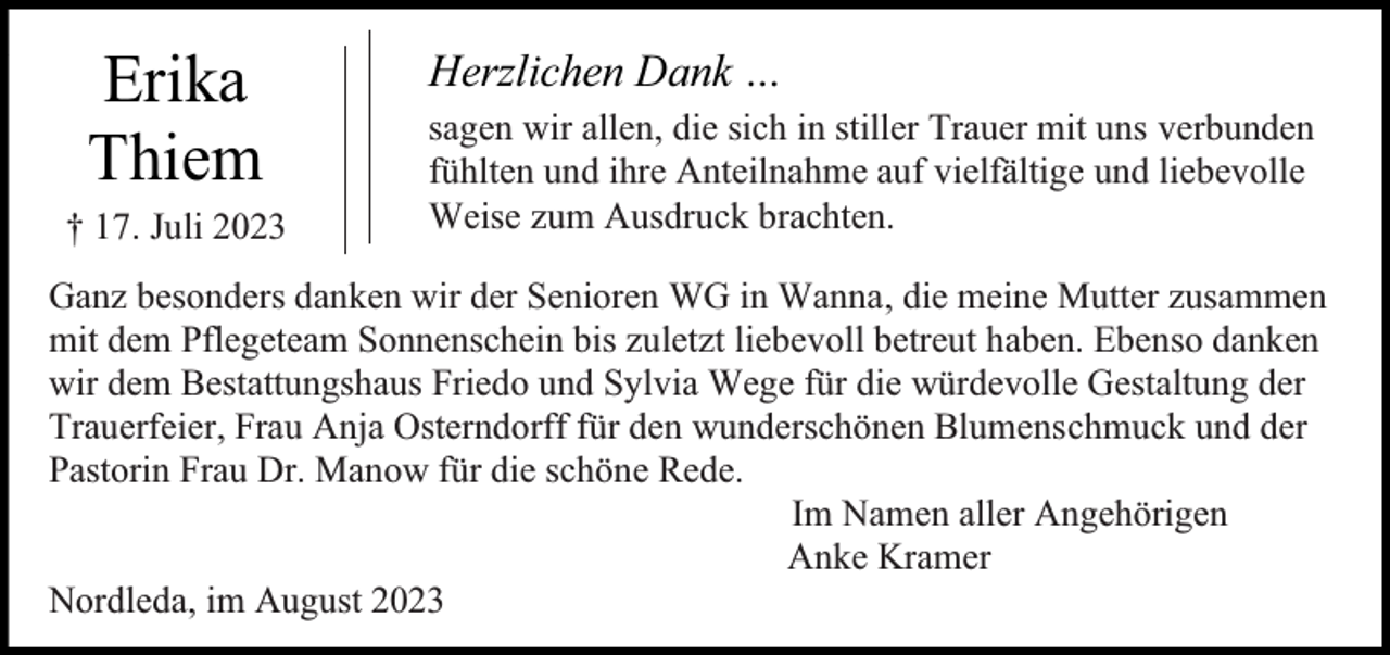 <p>N,</p><p>Erika<br />Thiem</p><p>† 17. Juli 2023</p><p>Herzlichen Dank …<br />sagen wir allen, die sich in stiller Trauer mit uns verbunden<br />fühlten und ihre Anteilnahme auf vielfältige und liebevolle<br />Weise zum Ausdruck brachten.</p><p>Ganz besonders danken wir der Senioren WG in Wanna, die meine Mutter zusammen<br />mit dem Pflegeteam Sonnenschein bis zuletzt liebevoll betreut haben. Ebenso danken<br />wir dem Bestattungshaus Friedo und Sylvia Wege für die würdevolle Gestaltung der<br />Trauerfeier, Frau Anja Osterndorff für den wunderschönen Blumenschmuck und der<br />Pastorin Frau Dr. Manow für die schöne Rede.<br />Im Namen aller Angehörigen<br />Anke Kramer<br />Nordleda, im August 2023</p>