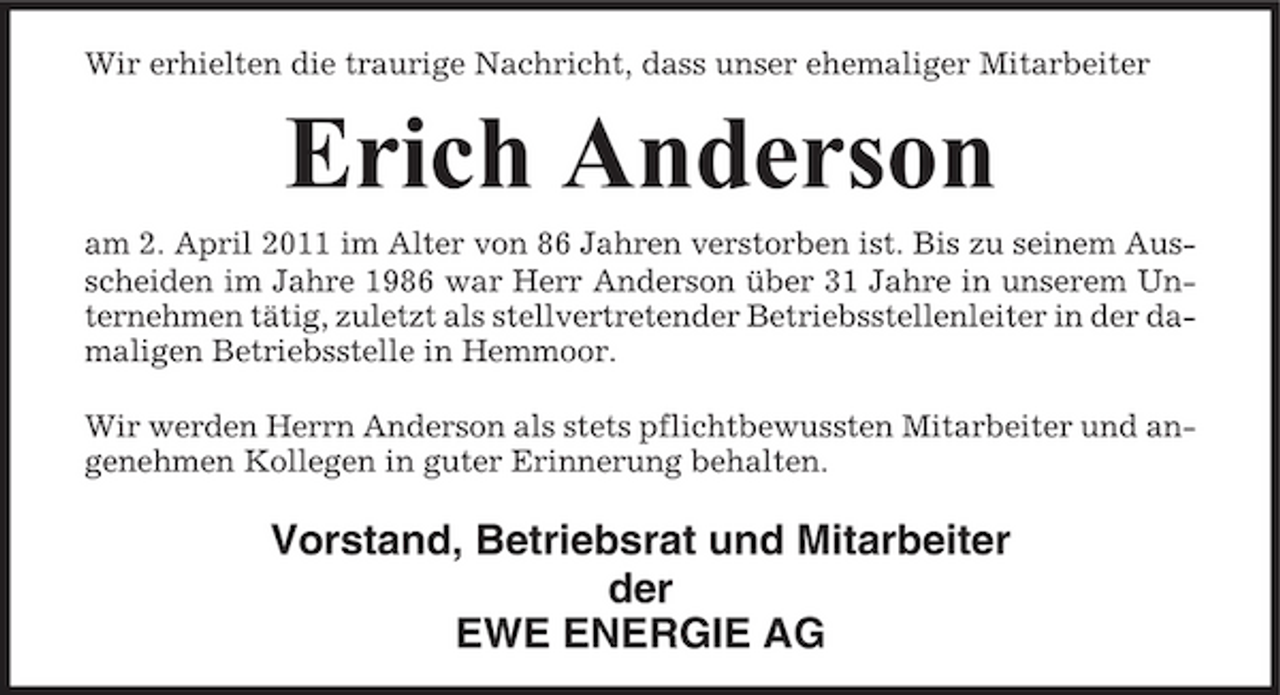 <p>Wir erhielten die traurige Nachricht, dass unser ehemaliger Mitarbeiter</p><p>Erich Anderson<br />am 2. April 2011 im Alter von 86 Jahren verstorben ist. Bis zu seinem Ausscheiden im Jahre 1986 war Herr Anderson über 31 Jahre in unserem Unternehmen tätig, zuletzt als stellvertretender Betriebsstellenleiter in der damaligen Betriebsstelle in Hemmoor. Wir werden Herrn Anderson als stets pflichtbewussten Mitarbeiter und angenehmen Kollegen in guter Erinnerung behalten.</p><p>Vorstand, Betriebsrat und Mitarbeiter der EWE ENERGIE AG</p>