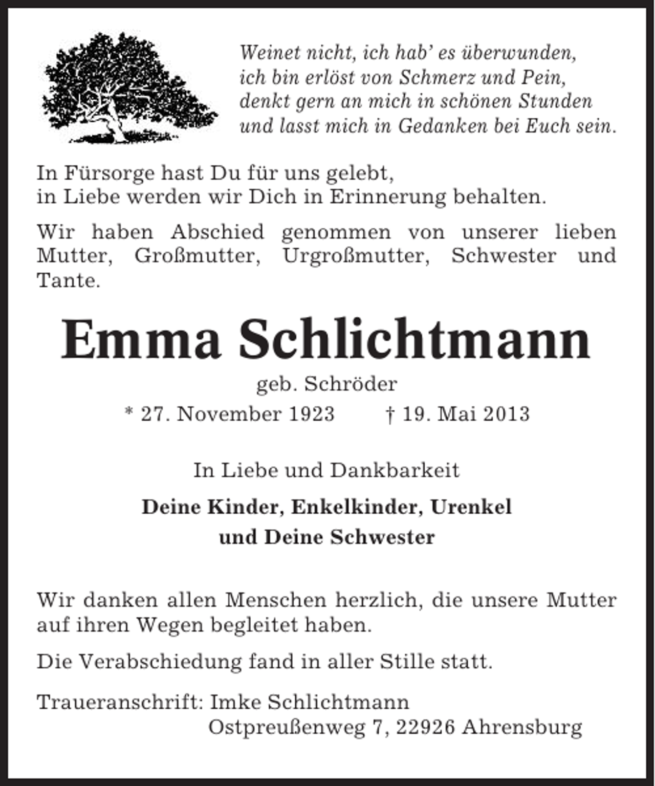 <p>Weinet nicht, ich hab’ es überwunden,<br />ich bin erlöst von Schmerz und Pein,<br />denkt gern an mich in schönen Stunden<br />und lasst mich in Gedanken bei Euch sein.<br />In Fürsorge hast Du für uns gelebt,<br />in Liebe werden wir Dich in Erinnerung behalten.<br />Wir haben Abschied genommen von unserer lieben<br />Mutter, Großmutter, Urgroßmutter, Schwester und<br />Tante.</p><p>Emma Schlichtmann<br />geb. Schröder<br />* 27. November 1923<br />† 19. Mai 2013<br />In Liebe und Dankbarkeit<br />Deine Kinder, Enkelkinder, Urenkel<br />und Deine Schwester<br />Wir danken allen Menschen herzlich, die unsere Mutter<br />auf ihren Wegen begleitet haben.<br />Die Verabschiedung fand in aller Stille statt.<br />Traueranschrift: Imke Schlichtmann<br />Ostpreußenweg 7, 22926 Ahrensburg</p>