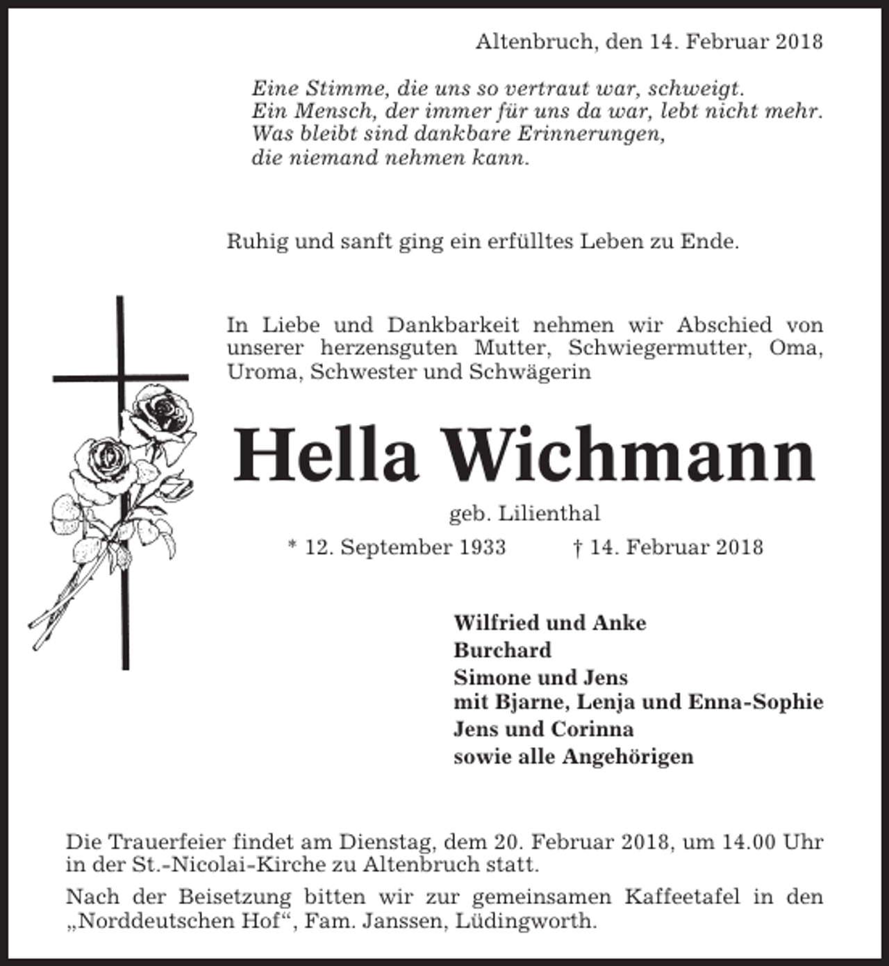 <p>Altenbruch, den 14. Februar 2018<br />Eine Stimme, die uns so vertraut war, schweigt.<br />Ein Mensch, der immer für uns da war, lebt nicht mehr.<br />Was bleibt sind dankbare Erinnerungen,<br />die niemand nehmen kann.</p><p>Ruhig und sanft ging ein erfülltes Leben zu Ende.</p><p>In Liebe und Dankbarkeit nehmen wir Abschied von<br />unserer herzensguten Mutter, Schwiegermutter, Oma,<br />Uroma, Schwester und Schwägerin</p><p>Hella Wichmann<br />geb. Lilienthal<br />* 12. September 1933<br />† 14. Februar 2018</p><p>Wilfried und Anke<br />Burchard<br />Simone und Jens<br />mit Bjarne, Lenja und Enna-Sophie<br />Jens und Corinna<br />sowie alle Angehörigen</p><p>Die Trauerfeier findet am Dienstag, dem 20. Februar 2018, um 14.00 Uhr<br />in der St.-Nicolai-Kirche zu Altenbruch statt.<br />Nach der Beisetzung bitten wir zur gemeinsamen Kaffeetafel in den<br />„Norddeutschen Hof“, Fam. Janssen, Lüdingworth.</p>