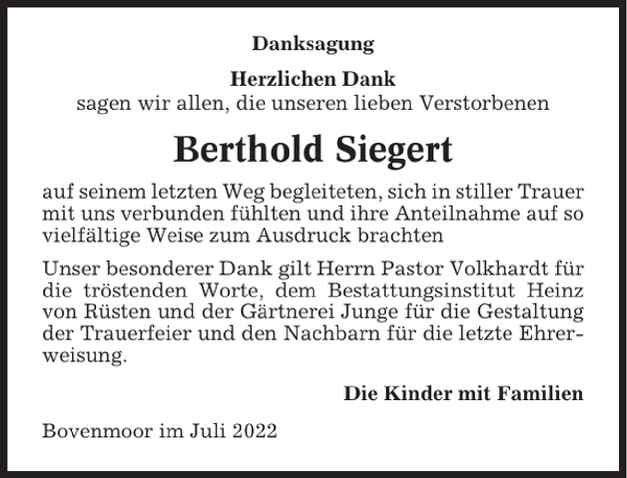 <p>Danksagung<br />Herzlichen Dank<br />sagen wir allen, die unseren lieben Verstorbenen</p><p>Berthold Siegert<br />auf seinem letzten Weg begleiteten, sich in stiller Trauer<br />mit uns verbunden fühlten und ihre Anteilnahme auf so<br />vielfältige Weise zum Ausdruck brachten<br />Unser besonderer Dank gilt Herrn Pastor Volkhardt für<br />die tröstenden Worte, dem Bestattungsinstitut Heinz<br />von Rüsten und der Gärtnerei Junge für die Gestaltung<br />der Trauerfeier und den Nachbarn für die letzte Ehrerweisung.<br />Die Kinder mit Familien<br />Bovenmoor im Juli 2022</p>