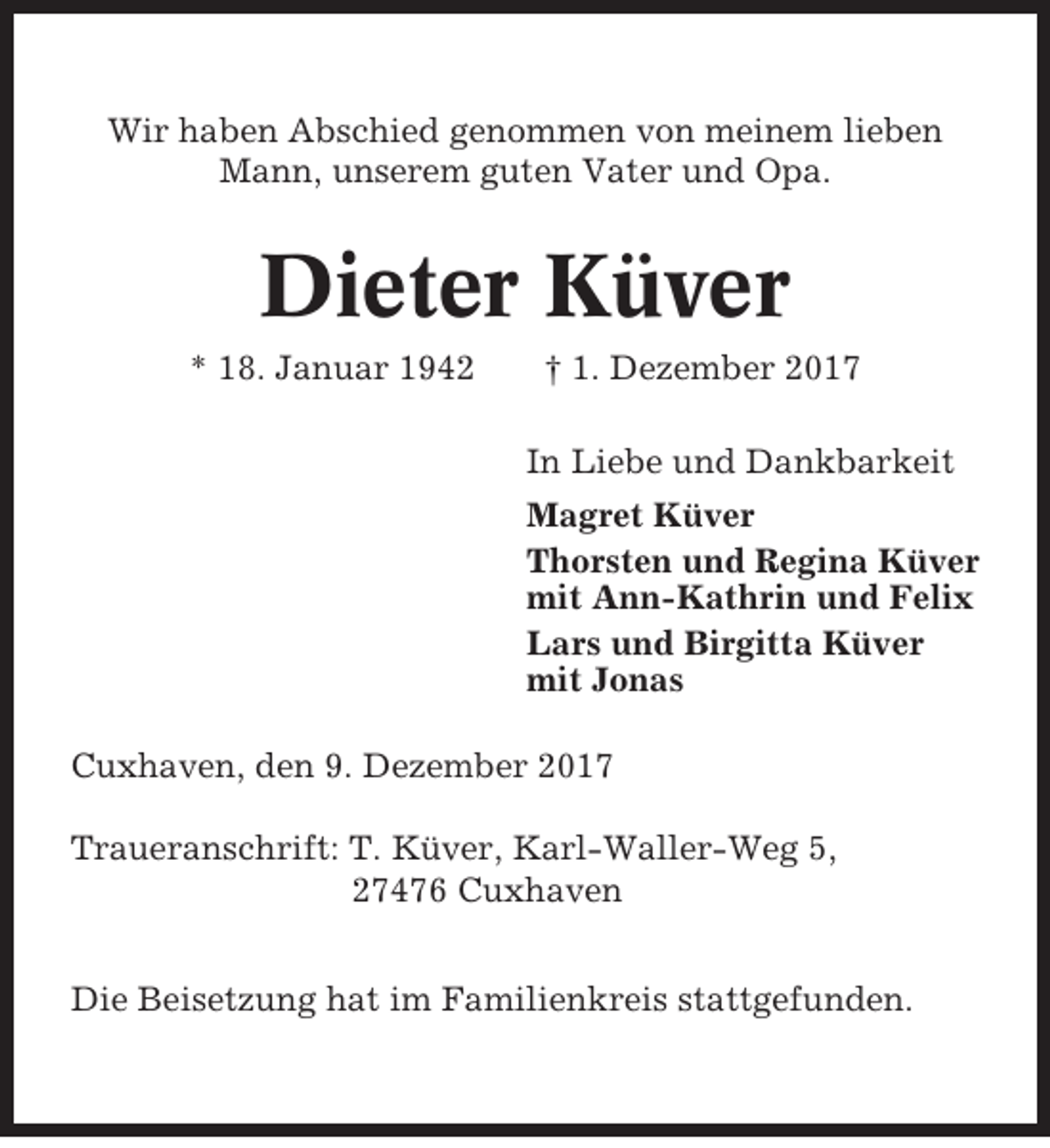 <p>Wir haben Abschied genommen von meinem lieben<br />Mann, unserem guten Vater und Opa.</p><p>Dieter Küver<br />* 18. Januar 1942</p><p>† 1. Dezember 2017<br />In Liebe und Dankbarkeit<br />Magret Küver<br />Thorsten und Regina Küver<br />mit Ann-Kathrin und Felix<br />Lars und Birgitta Küver<br />mit Jonas</p><p>Cuxhaven, den 9. Dezember 2017<br />Traueranschrift: T. Küver, Karl-Waller-Weg 5,<br />27476 Cuxhaven<br />Die Beisetzung hat im Familienkreis stattgefunden.</p>