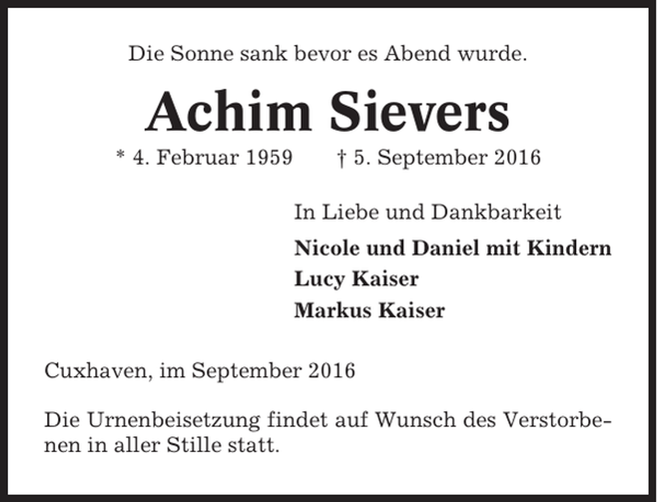 <p>Die Sonne sank bevor es Abend wurde.</p><p>Achim Sievers<br />* 4. Februar 1959</p><p>† 5. September 2016<br />In Liebe und Dankbarkeit<br />Nicole und Daniel mit Kindern<br />Lucy Kaiser<br />Markus Kaiser</p><p>Cuxhaven, im September 2016<br />Die Urnenbeisetzung findet auf Wunsch des Verstorbenen in aller Stille statt.</p>