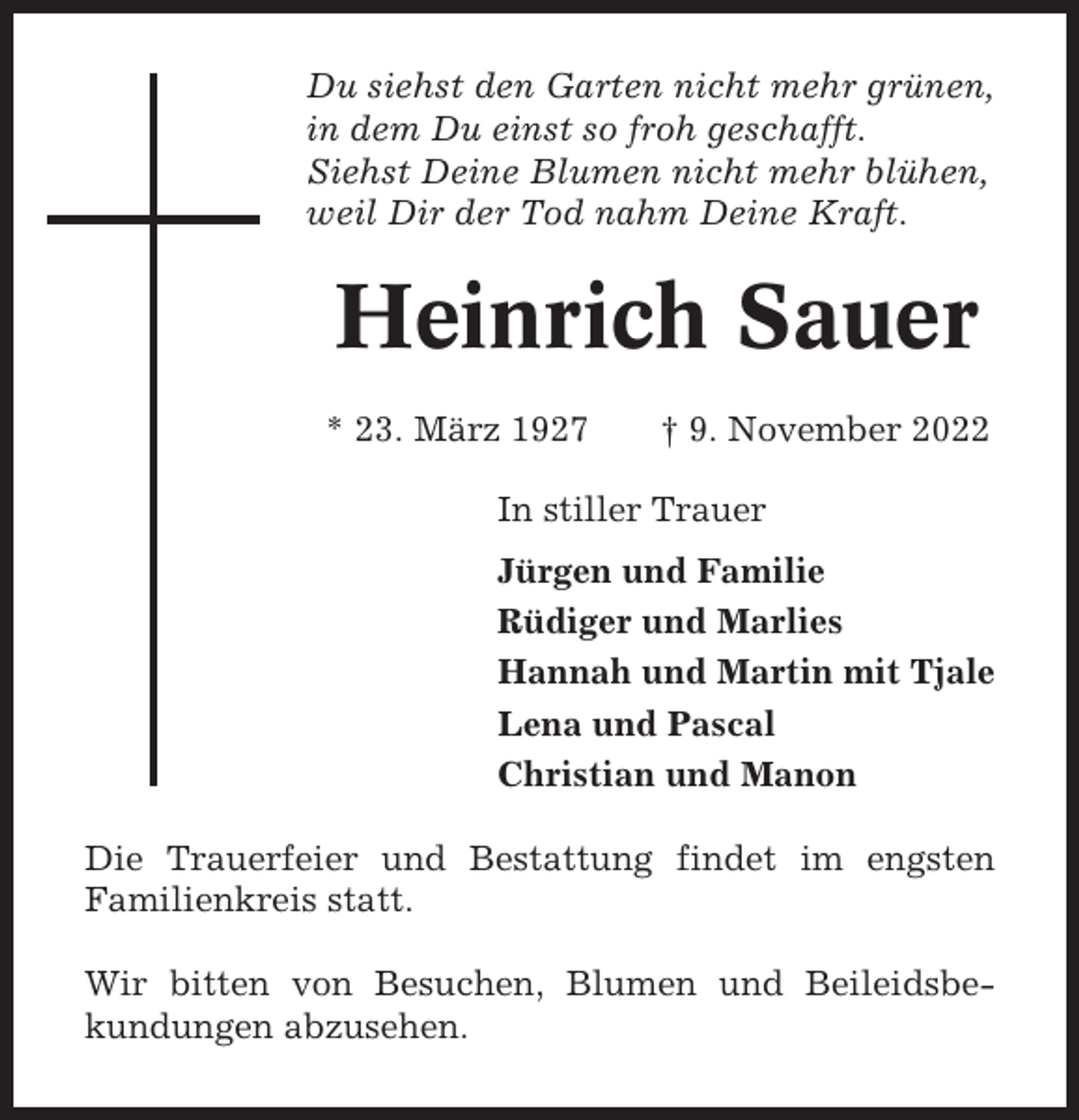<p>Du siehst den Garten nicht mehr grünen,<br />in dem Du einst so froh geschafft.<br />Siehst Deine Blumen nicht mehr blühen,<br />weil Dir der Tod nahm Deine Kraft.</p><p>Heinrich Sauer<br />* 23. März 1927</p><p>† 9. November 2022</p><p>In stiller Trauer<br />Jürgen und Familie<br />Rüdiger und Marlies<br />Hannah und Martin mit Tjale<br />Lena und Pascal<br />Christian und Manon<br />Die Trauerfeier und Bestattung findet im engsten<br />Familienkreis statt.<br />Wir bitten von Besuchen, Blumen und Beileidsbekundungen abzusehen.</p>