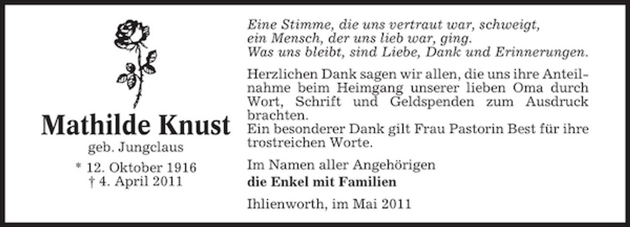 <p>Eine Stimme, die uns vertraut war, schweigt, ein Mensch, der uns lieb war, ging. Was uns bleibt, sind Liebe, Dank und Erinnerungen. Herzlichen Dank sagen wir allen, die uns ihre Anteilnahme beim Heimgang unserer lieben Oma durch Wort, Schrift und Geldspenden zum Ausdruck brachten. Ein besonderer Dank gilt Frau Pastorin Best für ihre trostreichen Worte. Im Namen aller Angehörigen die Enkel mit Familien Ihlienworth, im Mai 2011</p><p>Mathilde Knust<br />geb. Jungclaus * 12. Oktober 1916 † 4. April 2011</p>