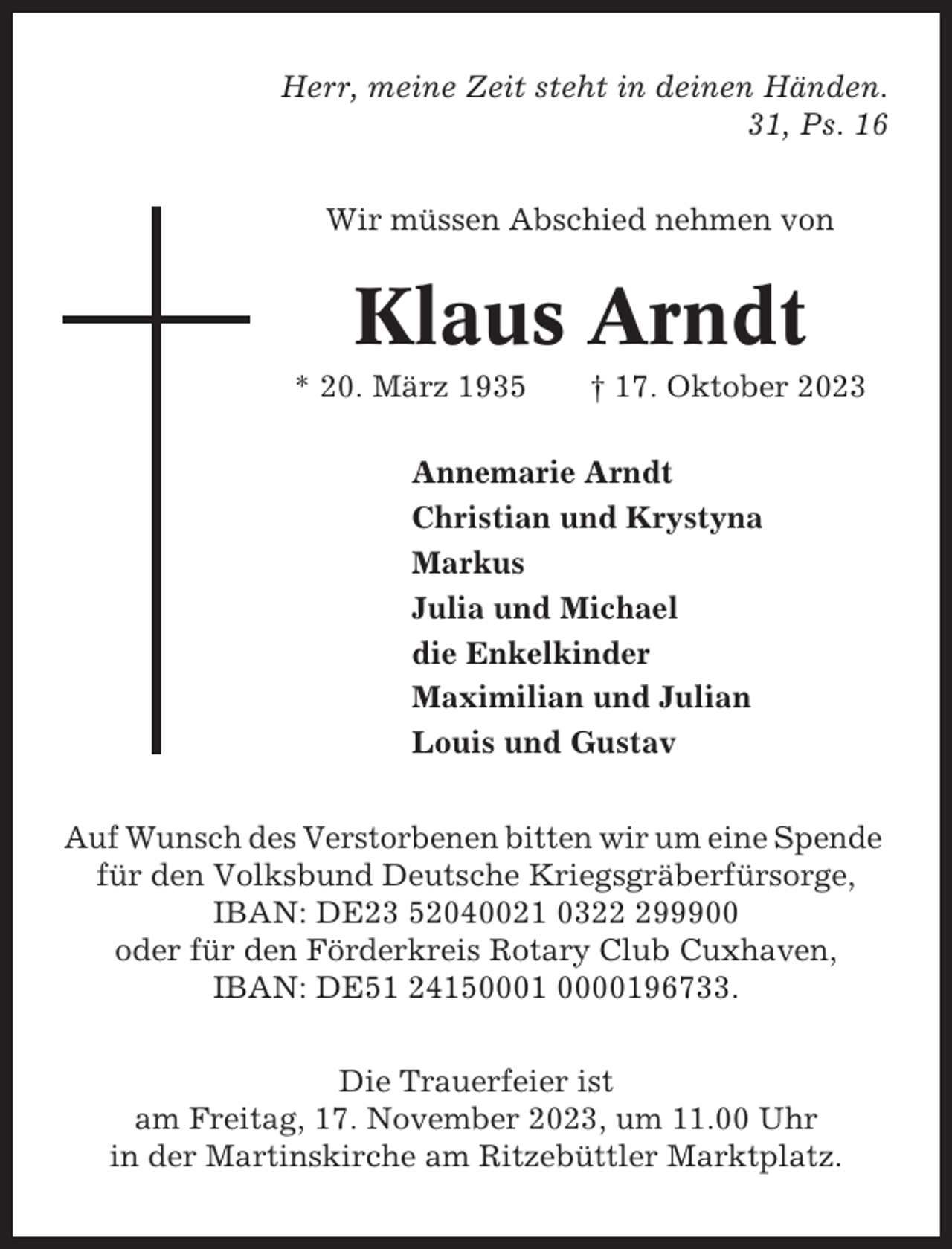 <p>Herr, meine Zeit steht in deinen Händen.<br />31, Ps. 16<br />Wir müssen Abschied nehmen von</p><p>Klaus Arndt<br />* 20. März 1935</p><p>† 17. Oktober 2023</p><p>Annemarie Arndt<br />Christian und Krystyna<br />Markus<br />Julia und Michael<br />die Enkelkinder<br />Maximilian und Julian<br />Louis und Gustav<br />Auf Wunsch des Verstorbenen bitten wir um eine Spende<br />für den Volksbund Deutsche Kriegsgräberfürsorge,<br />IBAN: DE23 52040021 03299900<br />oder für den Förderkreis Rotary Club Cuxhaven,<br />IBAN: DE51 24150001 0000196733.<br />Die Trauerfeier ist<br />am Freitag, 17. November 2023, um 11.00 Uhr<br />in der Martinskirche am Ritzebüttler Marktplatz.</p>
