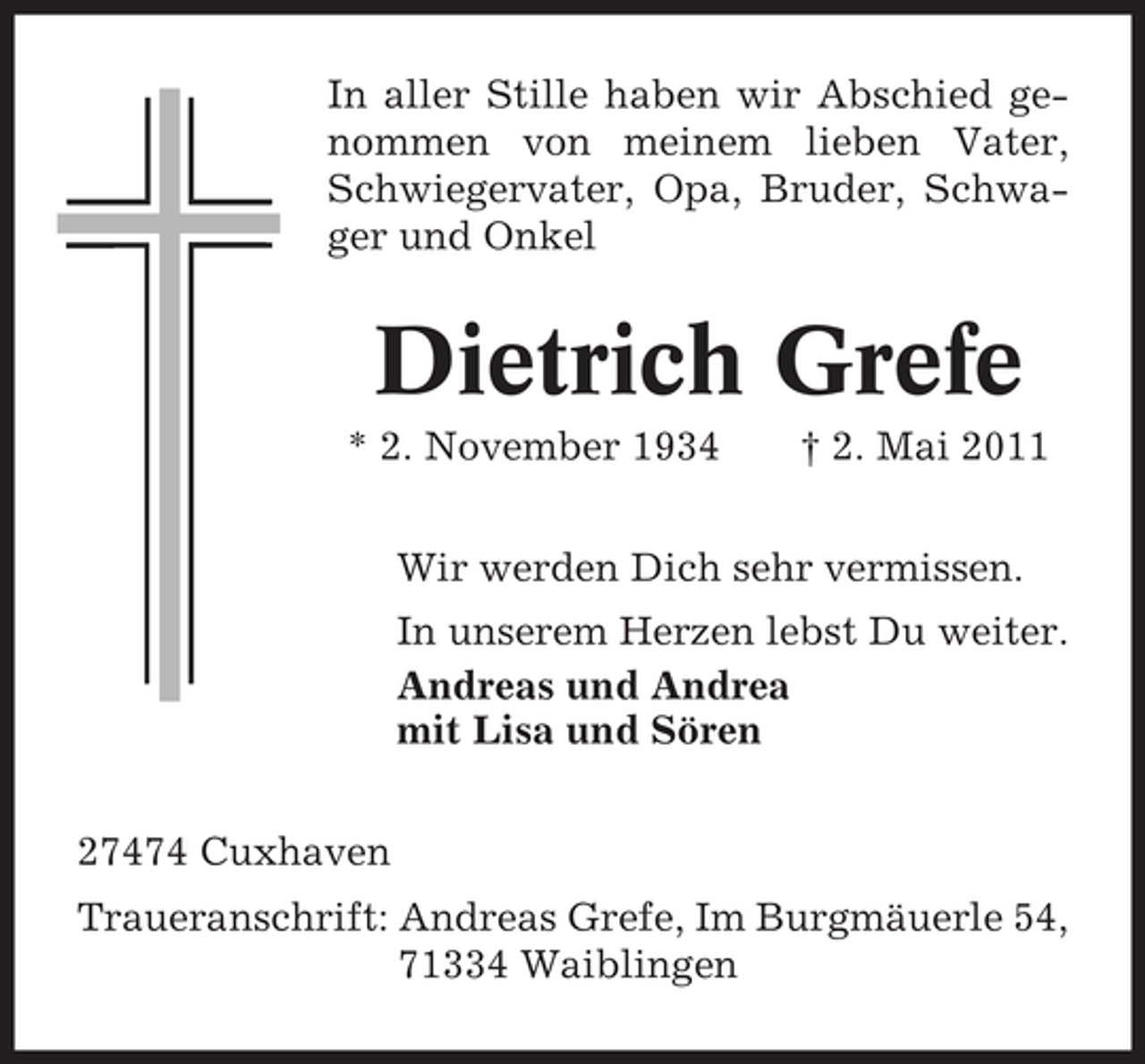 <p>In aller Stille haben wir Abschied genommen von meinem lieben Vater, Schwiegervater, Opa, Bruder, Schwager und Onkel</p><p>Dietrich Grefe<br />* 2. November 1934 † 2. Mai 2011 Wir werden Dich sehr vermissen. In unserem Herzen lebst Du weiter. Andreas und Andrea mit Lisa und Sören 27474 Cuxhaven Traueranschrift: Andreas Grefe, Im Burgmäuerle 54, 71334 Waiblingen</p>