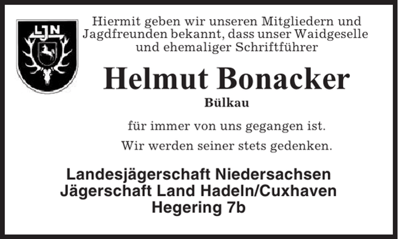 <p>Hiermit geben wir unseren Mitgliedern und<br />Jagdfreunden bekannt, dass unser Waidgeselle<br />und ehemaliger Schriftführer</p><p>Helmut Bonacker<br />Bülkau<br />für immer von uns gegangen ist.<br />Wir werden seiner stets gedenken.</p><p>Landesjägerschaft Niedersachsen<br />Jägerschaft Land Hadeln/Cuxhaven<br />Hegering 7b</p>