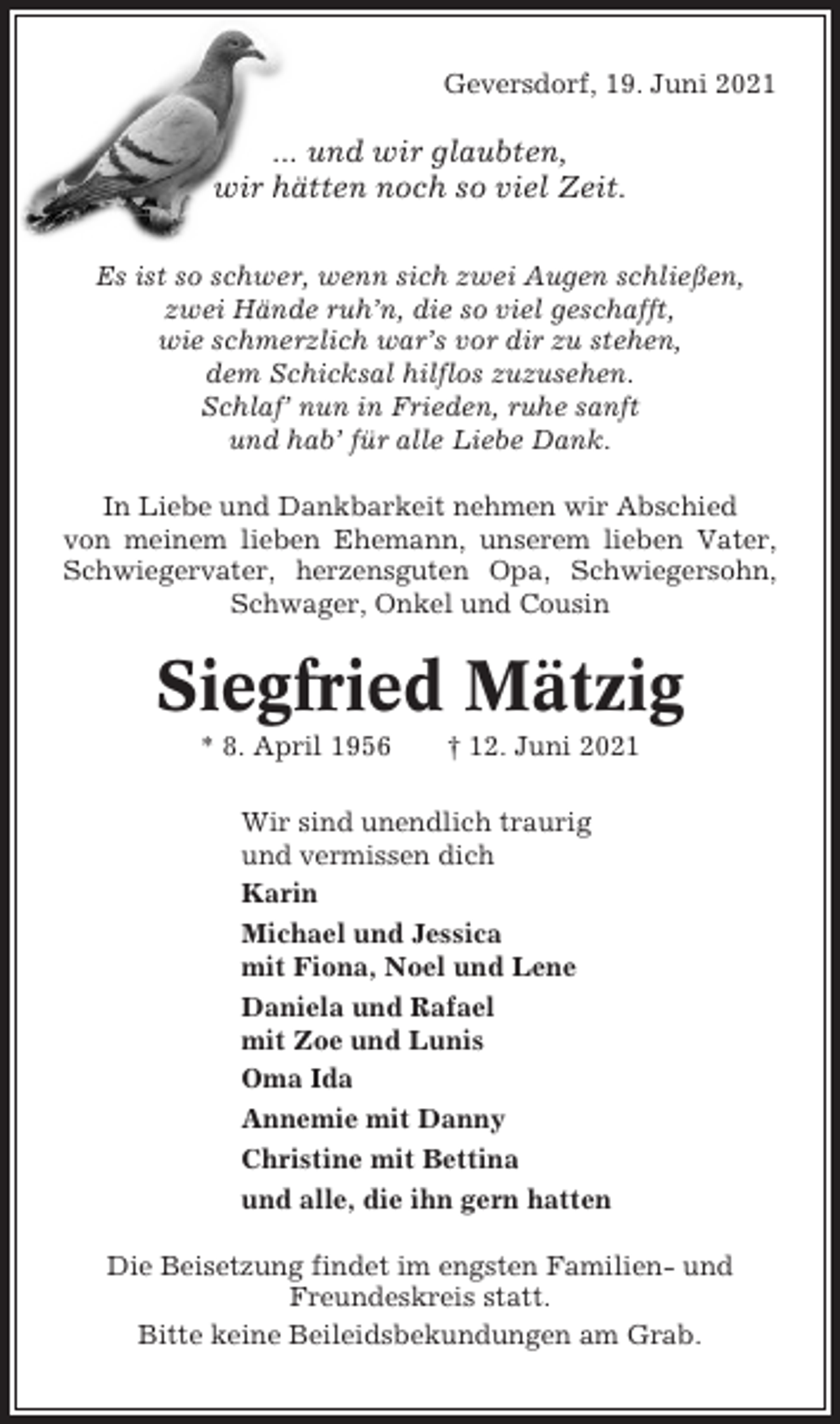 <p>Geversdorf, 19. Juni 2021</p><p>... und wir glaubten,<br />wir hätten noch so viel Zeit.<br />Es ist so schwer, wenn sich zwei Augen schließen,<br />zwei Hände ruh’n, die so viel geschafft,<br />wie schmerzlich war’s vor dir zu stehen,<br />dem Schicksal hilflos zuzusehen.<br />Schlaf’ nun in Frieden, ruhe sanft<br />und hab’ für alle Liebe Dank.<br />In Liebe und Dankbarkeit nehmen wir Abschied<br />von meinem lieben Ehemann, unserem lieben Vater,<br />Schwiegervater, herzensguten Opa, Schwiegersohn,<br />Schwager, Onkel und Cousin</p><p>Siegfried Mätzig<br />* 8. April 1956</p><p>† 12. Juni 2021</p><p>Wir sind unendlich traurig<br />und vermissen dich<br />Karin<br />Michael und Jessica<br />mit Fiona, Noel und Lene<br />Daniela und Rafael<br />mit Zoe und Lunis<br />Oma Ida<br />Annemie mit Danny<br />Christine mit Bettina<br />und alle, die ihn gern hatten<br />Die Beisetzung findet im engsten Familien- und<br />Freundeskreis statt.<br />Bitte keine Beileidsbekundungen am Grab.</p>