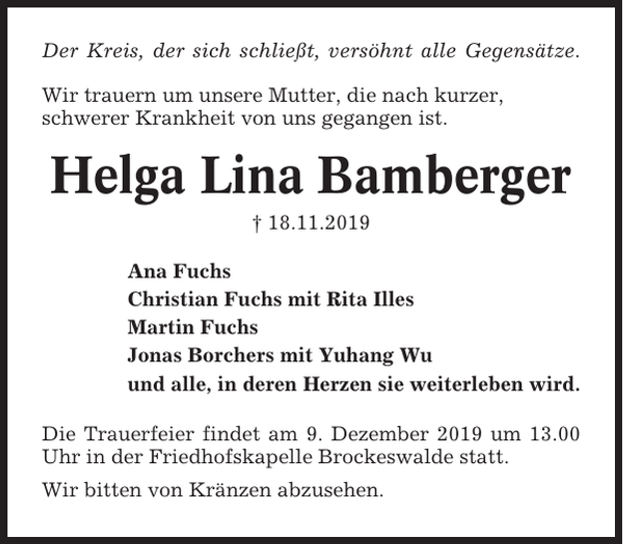 <p>Der Kreis, der sich schließt, versöhnt alle Gegensätze.<br />Wir trauern um unsere Mutter, die nach kurzer,<br />schwerer Krankheit von uns gegangen ist.</p><p>Helga Lina Bamberger<br />† 18.11.2019<br />Ana Fuchs<br />Christian Fuchs mit Rita Illes<br />Martin Fuchs<br />Jonas Borchers mit Yuhang Wu<br />und alle, in deren Herzen sie weiterleben wird.<br />Die Trauerfeier findet am 9. Dezember 2019 um 13.00<br />Uhr in der Friedhofskapelle Brockeswalde statt.<br />Wir bitten von Kränzen abzusehen.</p>