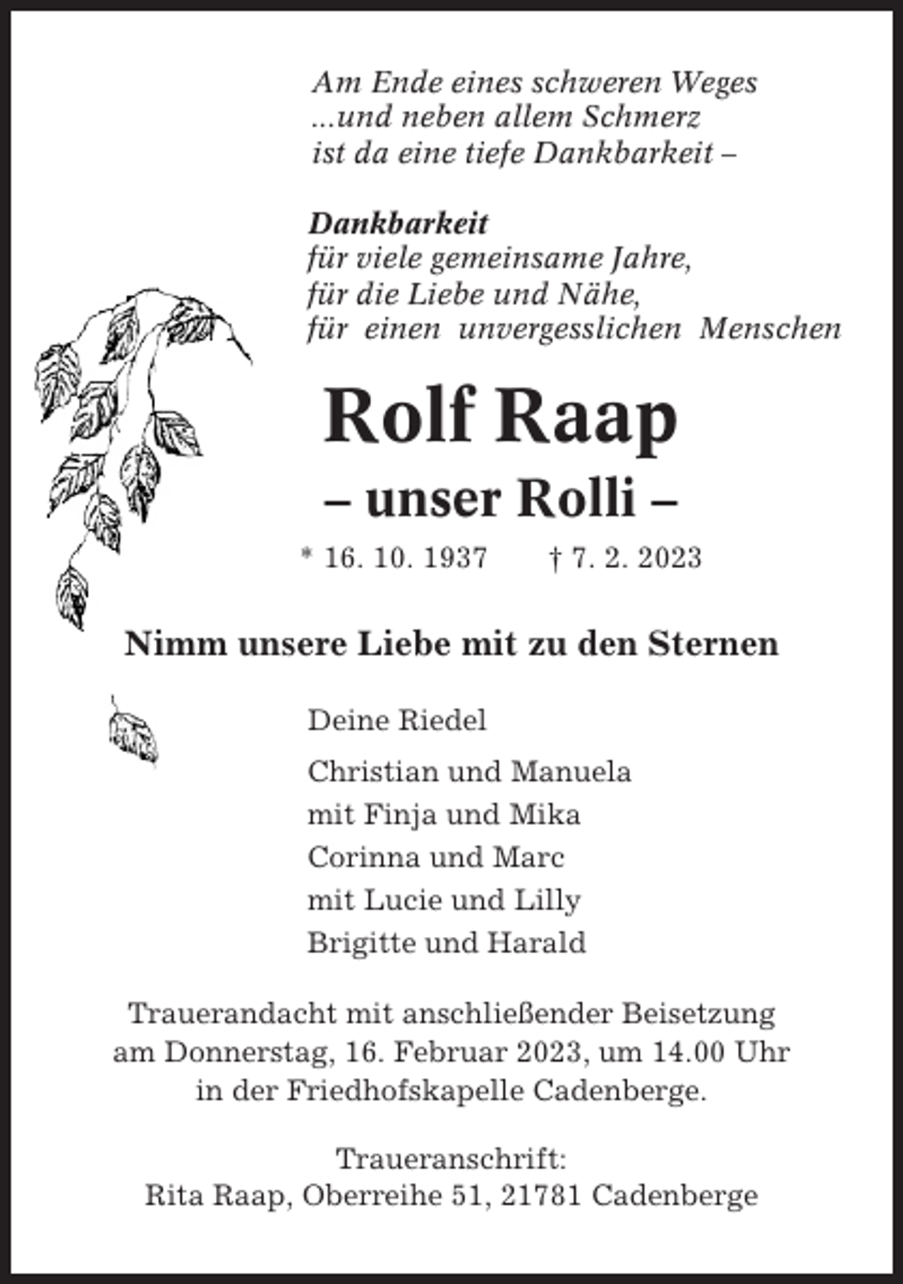 <p>Am Ende eines schweren Weges<br />...und neben allem Schmerz<br />ist da eine tiefe Dankbarkeit –<br />Dankbarkeit<br />für viele gemeinsame Jahre,<br />für die Liebe und Nähe,<br />für einen unvergesslichen Menschen</p><p>Rolf Raap<br />– unser Rolli –<br />* 16. 10. 1937</p><p>† 7. 2. 2023</p><p>Nimm unsere Liebe mit zu den Sternen<br />Deine Riedel<br />Christian und Manuela<br />mit Finja und Mika<br />Corinna und Marc<br />mit Lucie und Lilly<br />Brigitte und Harald<br />Trauerandacht mit anschließender Beisetzung<br />am Donnerstag, 16. Februar 2023, um 14.00 Uhr<br />in der Friedhofskapelle Cadenberge.<br />Traueranschrift:<br />Rita Raap, Oberreihe 51, 21781 Cadenberge</p>