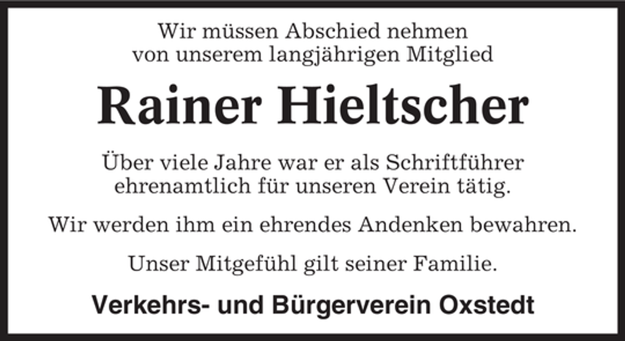 <p>Wir müssen Abschied nehmen<br />von unserem langjährigen Mitglied</p><p>Rainer Hieltscher<br />Über viele Jahre war er als Schriftführer<br />ehrenamtlich für unseren Verein tätig.<br />Wir werden ihm ein ehrendes Andenken bewahren.<br />Unser Mitgefühl gilt seiner Familie.</p><p>Verkehrs- und Bürgerverein Oxstedt</p>