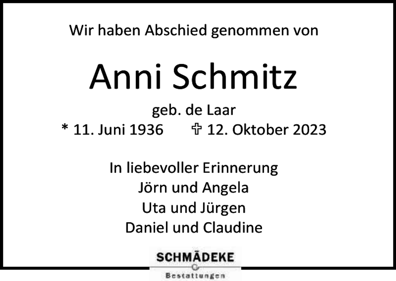 <p>Wir haben Abschied genommen von</p><p>Anni Schmitz</p><p>geb. de Laar<br />* 11. Juni 1936<br /> 12. Oktober 2023<br />In liebevoller Erinnerung<br />Jörn und Angela<br />Uta und Jürgen<br />Daniel und Claudine</p>