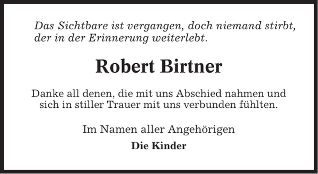 <p>Das Sichtbare ist vergangen, doch niemand stirbt,<br />der in der Erinnerung weiterlebt.</p><p>Robert Birtner<br />Danke all denen, die mit uns Abschied nahmen und<br />sich in stiller Trauer mit uns verbunden fühlten.</p><p>Im Namen aller Angehörigen<br />Die Kinder</p>
