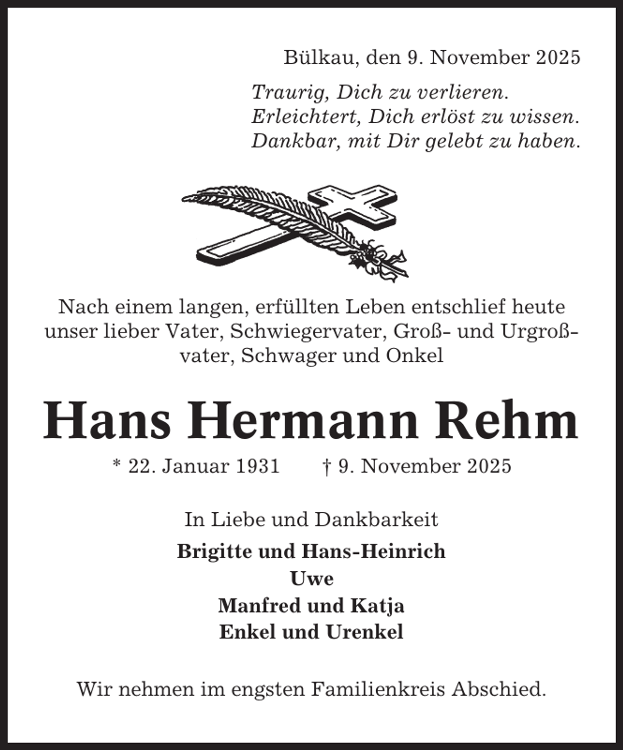<p>Bülkau, den 9. November 2025<br />Traurig, Dich zu verlieren.<br />Erleichtert, Dich erlöst zu wissen.<br />Dankbar, mit Dir gelebt zu haben.</p><p>Nach einem langen, erfüllten Leben entschlief heute<br />unser lieber Vater, Schwiegervater, Groß- und Urgroßvater, Schwager und Onkel</p><p>Hans Hermann Rehm<br />* 22. Januar 1931</p><p>† 9. November 2025</p><p>In Liebe und Dankbarkeit<br />Brigitte und Hans-Heinrich<br />Uwe<br />Manfred und Katja<br />Enkel und Urenkel<br />Wir nehmen im engsten Familienkreis Abschied.</p>