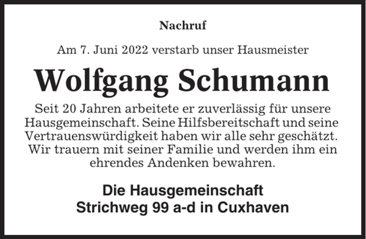 <p>Nachruf<br />Am 7. Juni 2022 verstarb unser Hausmeister</p><p>Wolfgang Schumann<br />Seit 20 Jahren arbeitete er zuverlässig für unsere<br />Hausgemeinschaft. Seine Hilfsbereitschaft und seine<br />Vertrauenswürdigkeit haben wir alle sehr geschätzt.<br />Wir trauern mit seiner Familie und werden ihm ein<br />ehrendes Andenken bewahren.</p><p>Die Hausgemeinschaft<br />Strichweg 99 a-d in Cuxhaven</p>