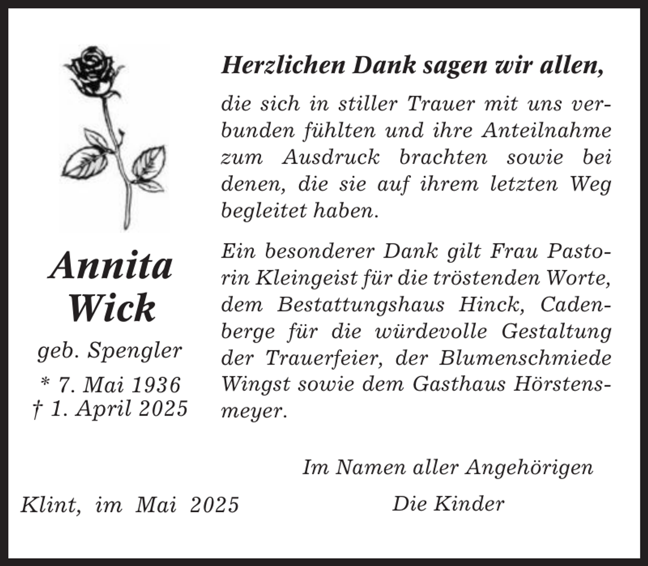 <p>Herzlichen Dank sagen wir allen,<br />die sich in stiller Trauer mit uns verbunden fühlten und ihre Anteilnahme<br />zum Ausdruck brachten sowie bei<br />denen, die sie auf ihrem letzten Weg<br />begleitet haben.</p><p>Annita<br />Wick<br />geb. Spengler<br />* 7. Mai 1936<br />† 1. April 2025</p><p>Ein besonderer Dank gilt Frau Pastorin Kleingeist für die tröstenden Worte,<br />dem Bestattungshaus Hinck, Cadenberge für die würdevolle Gestaltung<br />der Trauerfeier, der Blumenschmiede<br />Wingst sowie dem Gasthaus Hörstensmeyer.<br />Im Namen aller Angehörigen</p><p>Klint, im Mai 2025</p><p>Die Kinder</p>