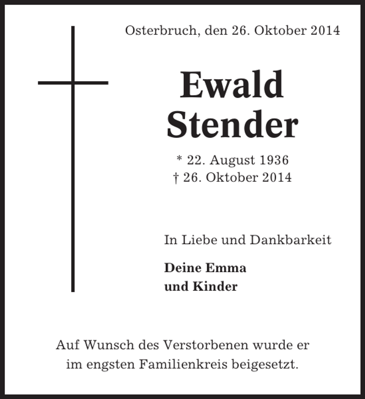 <p>Osterbruch, den 26. Oktober 2014</p><p>Ewald<br />Stender<br />* 22. August 1936<br />† 26. Oktober 2014</p><p>In Liebe und Dankbarkeit<br />Deine Emma<br />und Kinder</p><p>Auf Wunsch des Verstorbenen wurde er<br />im engsten Familienkreis beigesetzt.</p>