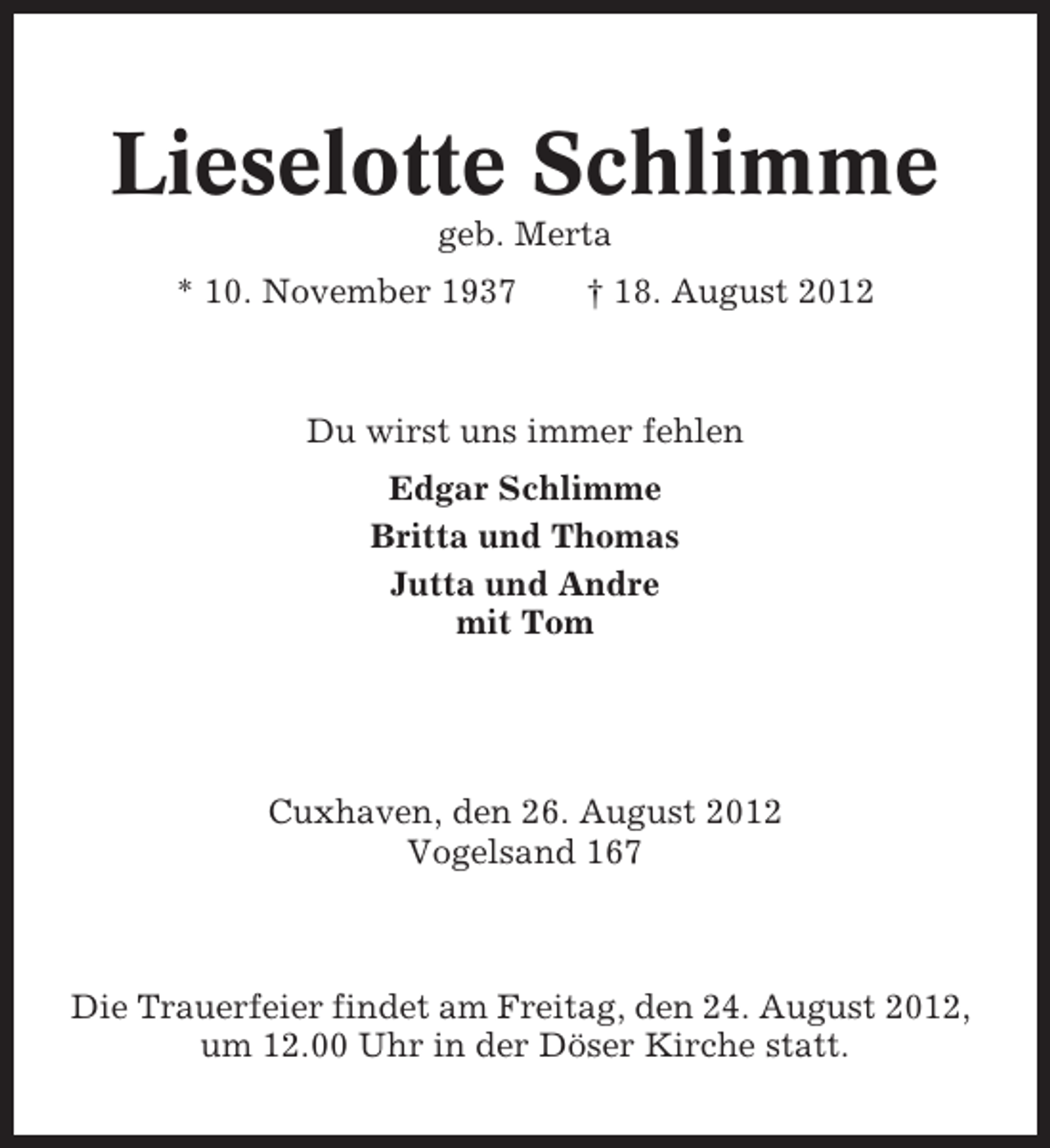 <p>Lieselotte Schlimme<br />geb. Merta<br />* 10. November 1937</p><p>† 18. August 2012</p><p>Du wirst uns immer fehlen<br />Edgar Schlimme<br />Britta und Thomas<br />Jutta und Andre<br />mit Tom</p><p>Cuxhaven, den 26. August 2012<br />Vogelsand 167</p><p>Die Trauerfeier findet am Freitag, den 24. August 2012,<br />um 12.00 Uhr in der Döser Kirche statt.</p>